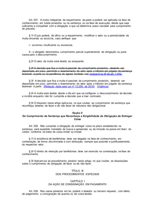 Art. 537. A multa independe de requerimento da parte e poderá ser aplicada na fase de
conhecimento, em tutela provisória ou na sentença, ou na fase de execução, desde que seja
suficiente e compatível com a obrigação e que se determine prazo razoável para cumprimento
do preceito.
§ 1o O juiz poderá, de ofício ou a requerimento, modificar o valor ou a periodicidade da
multa vincenda ou excluí-la, caso verifique que:
I - se tornou insuficiente ou excessiva;
II - o obrigado demonstrou cumprimento parcial superveniente da obrigação ou justa
causa para o descumprimento.
§ 2o O valor da multa será devido ao exequente.
§ 3o A decisão que fixa a multa é passível de cumprimento provisório, devendo ser
depositada em juízo, permitido o levantamento do valor após o trânsito em julgado da sentença
favorável à parte ou na pendência do agravo fundado nos incisos II ou III do art. 1.042.
§ 3º A decisão que fixa a multa é passível de cumprimento provisório, devendo ser
depositada em juízo, permitido o levantamento do valor após o trânsito em julgado da sentença
favorável à parte. (Redação dada pela Lei nº 13.256, de 2016) (Vigência)
§ 4o A multa será devida desde o dia em que se configurar o descumprimento da decisão
e incidirá enquanto não for cumprida a decisão que a tiver cominado.
§ 5o O disposto neste artigo aplica-se, no que couber, ao cumprimento de sentença que
reconheça deveres de fazer e de não fazer de natureza não obrigacional.
Seção II
Do Cumprimento de Sentença que Reconheça a Exigibilidade de Obrigação de Entregar
Coisa
Art. 538. Não cumprida a obrigação de entregar coisa no prazo estabelecido na
sentença, será expedido mandado de busca e apreensão ou de imissão na posse em favor do
credor, conforme se tratar de coisa móvel ou imóvel.
§ 1o A existência de benfeitorias deve ser alegada na fase de conhecimento, em
contestação, de forma discriminada e com atribuição, sempre que possível e justificadamente,
do respectivo valor.
§ 2o O direito de retenção por benfeitorias deve ser exercido na contestação, na fase de
conhecimento.
§ 3o Aplicam-se ao procedimento previsto neste artigo, no que couber, as disposições
sobre o cumprimento de obrigação de fazer ou de não fazer.
TÍTULO III
DOS PROCEDIMENTOS ESPECIAIS
CAPÍTULO I
DA AÇÃO DE CONSIGNAÇÃO EM PAGAMENTO
Art. 539. Nos casos previstos em lei, poderá o devedor ou terceiro requerer, com efeito
de pagamento, a consignação da quantia ou da coisa devida.
 