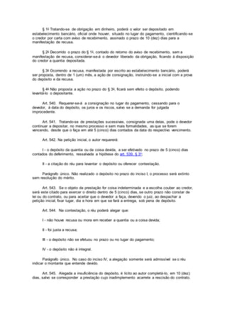 § 1o Tratando-se de obrigação em dinheiro, poderá o valor ser depositado em
estabelecimento bancário, oficial onde houver, situado no lugar do pagamento, cientificando-se
o credor por carta com aviso de recebimento, assinado o prazo de 10 (dez) dias para a
manifestação de recusa.
§ 2o Decorrido o prazo do § 1o, contado do retorno do aviso de recebimento, sem a
manifestação de recusa, considerar-se-á o devedor liberado da obrigação, ficando à disposição
do credor a quantia depositada.
§ 3o Ocorrendo a recusa, manifestada por escrito ao estabelecimento bancário, poderá
ser proposta, dentro de 1 (um) mês, a ação de consignação, instruindo-se a inicial com a prova
do depósito e da recusa.
§ 4o Não proposta a ação no prazo do § 3o, ficará sem efeito o depósito, podendo
levantá-lo o depositante.
Art. 540. Requerer-se-á a consignação no lugar do pagamento, cessando para o
devedor, à data do depósito, os juros e os riscos, salvo se a demanda for julgada
improcedente.
Art. 541. Tratando-se de prestações sucessivas, consignada uma delas, pode o devedor
continuar a depositar, no mesmo processo e sem mais formalidades, as que se forem
vencendo, desde que o faça em até 5 (cinco) dias contados da data do respectivo vencimento.
Art. 542. Na petição inicial, o autor requererá:
I - o depósito da quantia ou da coisa devida, a ser efetivado no prazo de 5 (cinco) dias
contados do deferimento, ressalvada a hipótese do art. 539, § 3o;
II - a citação do réu para levantar o depósito ou oferecer contestação.
Parágrafo único. Não realizado o depósito no prazo do inciso I, o processo será extinto
sem resolução do mérito.
Art. 543. Se o objeto da prestação for coisa indeterminada e a escolha couber ao credor,
será este citado para exercer o direito dentro de 5 (cinco) dias, se outro prazo não constar de
lei ou do contrato, ou para aceitar que o devedor a faça, devendo o juiz, ao despachar a
petição inicial, fixar lugar, dia e hora em que se fará a entrega, sob pena de depósito.
Art. 544. Na contestação, o réu poderá alegar que:
I - não houve recusa ou mora em receber a quantia ou a coisa devida;
II - foi justa a recusa;
III - o depósito não se efetuou no prazo ou no lugar do pagamento;
IV - o depósito não é integral.
Parágrafo único. No caso do inciso IV, a alegação somente será admissível se o réu
indicar o montante que entende devido.
Art. 545. Alegada a insuficiência do depósito, é lícito ao autor completá-lo, em 10 (dez)
dias, salvo se corresponder a prestação cujo inadimplemento acarrete a rescisão do contrato.
 