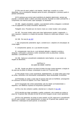 § 1o No caso do caput, poderá o réu levantar, desde logo, a quantia ou a coisa
depositada, com a consequente liberação parcial do autor, prosseguindo o processo quanto à
parcela controvertida.
§ 2o A sentença que concluir pela insuficiência do depósito determinará, sempre que
possível, o montante devido e valerá como título executivo, facultado ao credor promover-lhe o
cumprimento nos mesmos autos, após liquidação, se necessária.
Art. 546. Julgado procedente o pedido, o juiz declarará extinta a obrigação e condenará
o réu ao pagamento de custas e honorários advocatícios.
Parágrafo único. Proceder-se-á do mesmo modo se o credor receber e der quitação.
Art. 547. Se ocorrer dúvida sobre quem deva legitimamente receber o pagamento, o
autor requererá o depósito e a citação dos possíveis titulares do crédito para provarem o seu
direito.
Art. 548. No caso do art. 547:
I - não comparecendo pretendente algum, converter-se-á o depósito em arrecadação de
coisas vagas;
II - comparecendo apenas um, o juiz decidirá de plano;
III - comparecendo mais de um, o juiz declarará efetuado o depósito e extinta a
obrigação, continuando o processo a correr unicamente entre os presuntivos credores,
observado o procedimento comum.
Art. 549. Aplica-se o procedimento estabelecido neste Capítulo, no que couber, ao
resgate do aforamento.
CAPÍTULO II
DA AÇÃO DE EXIGIR CONTAS
Art. 550. Aquele que afirmar ser titular do direito de exigir contas requererá a citação do
réu para que as preste ou ofereça contestação no prazo de 15 (quinze) dias.
§ 1o Na petição inicial, o autor especificará, detalhadamente, as razões pelas quais exige
as contas, instruindo-a com documentos comprobatórios dessa necessidade, se existirem.
§ 2o Prestadas as contas, o autor terá 15 (quinze) dias para se manifestar, prosseguindo-
se o processo na forma do Capítulo X do Título I deste Livro.
§ 3o A impugnação das contas apresentadas pelo réu deverá ser fundamentada e
específica, com referência expressa ao lançamento questionado.
§ 4o Se o réu não contestar o pedido, observar-se-á o disposto no art. 355.
§ 5o A decisão que julgar procedente o pedido condenará o réu a prestar as contas no
prazo de 15 (quinze) dias, sob pena de não lhe ser lícito impugnar as que o autor apresentar.
§ 6o Se o réu apresentar as contas no prazo previsto no § 5o, seguir-se-á o procedimento
do § 2o, caso contrário, o autor apresentá-las-á no prazo de 15 (quinze) dias, podendo o juiz
determinar a realização de exame pericial, se necessário.
 