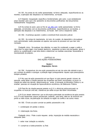 Art. 551. As contas do réu serão apresentadas na forma adequada, especificando-se as
receitas, a aplicação das despesas e os investimentos, se houver.
§ 1o Havendo impugnação específica e fundamentada pelo autor, o juiz estabelecerá
prazo razoável para que o réu apresente os documentos justificativos dos lançamentos
individualmente impugnados.
§ 2o As contas do autor, para os fins do art. 550, § 5o, serão apresentadas na forma
adequada, já instruídas com os documentos justificativos, especificando-se as receitas, a
aplicação das despesas e os investimentos, se houver, bem como o respectivo saldo.
Art. 552. A sentença apurará o saldo e constituirá título executivo judicial.
Art. 553. As contas do inventariante, do tutor, do curador, do depositário e de qualquer
outro administrador serão prestadas em apenso aos autos do processo em que tiver sido
nomeado.
Parágrafo único. Se qualquer dos referidos no caput for condenado a pagar o saldo e
não o fizer no prazo legal, o juiz poderá destituí-lo, sequestrar os bens sob sua guarda, glosar o
prêmio ou a gratificação a que teria direito e determinar as medidas executivas necessárias à
recomposição do prejuízo.
CAPÍTULO III
DAS AÇÕES POSSESSÓRIAS
Seção I
Disposições Gerais
Art. 554. A propositura de uma ação possessória em vez de outra não obstará a que o
juiz conheça do pedido e outorgue a proteção legal correspondente àquela cujos pressupostos
estejam provados.
§ 1o No caso de ação possessória em que figure no polo passivo grande número de
pessoas, serão feitas a citação pessoal dos ocupantes que forem encontrados no local e a
citação por edital dos demais, determinando-se, ainda, a intimação do Ministério Público e, se
envolver pessoas em situação de hipossuficiência econômica, da Defensoria Pública.
§ 2o Para fim da citação pessoal prevista no § 1o, o oficial de justiça procurará os
ocupantes no local por uma vez, citando-se por edital os que não forem encontrados.
§ 3o O juiz deverá determinar que se dê ampla publicidade da existência da ação prevista
no § 1o e dos respectivos prazos processuais, podendo, para tanto, valer-se de anúncios em
jornal ou rádio locais, da publicação de cartazes na região do conflito e de outros meios.
Art. 555. É lícito ao autor cumular ao pedido possessório o de:
I - condenação em perdas e danos;
II - indenização dos frutos.
Parágrafo único. Pode o autor requerer, ainda, imposição de medida necessária e
adequada para:
I - evitar nova turbação ou esbulho;
II - cumprir-se a tutela provisória ou final.
 