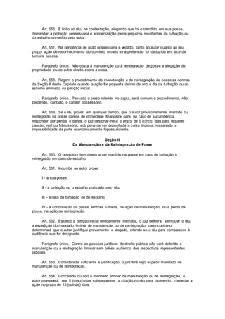 Art. 556. É lícito ao réu, na contestação, alegando que foi o ofendido em sua posse,
demandar a proteção possessória e a indenização pelos prejuízos resultantes da turbação ou
do esbulho cometido pelo autor.
Art. 557. Na pendência de ação possessória é vedado, tanto ao autor quanto ao réu,
propor ação de reconhecimento do domínio, exceto se a pretensão for deduzida em face de
terceira pessoa.
Parágrafo único. Não obsta à manutenção ou à reintegração de posse a alegação de
propriedade ou de outro direito sobre a coisa.
Art. 558. Regem o procedimento de manutenção e de reintegração de posse as normas
da Seção II deste Capítulo quando a ação for proposta dentro de ano e dia da turbação ou do
esbulho afirmado na petição inicial.
Parágrafo único. Passado o prazo referido no caput, será comum o procedimento, não
perdendo, contudo, o caráter possessório.
Art. 559. Se o réu provar, em qualquer tempo, que o autor provisoriamente mantido ou
reintegrado na posse carece de idoneidade financeira para, no caso de sucumbência,
responder por perdas e danos, o juiz designar-lhe-á o prazo de 5 (cinco) dias para requerer
caução, real ou fidejussória, sob pena de ser depositada a coisa litigiosa, ressalvada a
impossibilidade da parte economicamente hipossuficiente.
Seção II
Da Manutenção e da Reintegração de Posse
Art. 560. O possuidor tem direito a ser mantido na posse em caso de turbação e
reintegrado em caso de esbulho.
Art. 561. Incumbe ao autor provar:
I - a sua posse;
II - a turbação ou o esbulho praticado pelo réu;
III - a data da turbação ou do esbulho;
IV - a continuação da posse, embora turbada, na ação de manutenção, ou a perda da
posse, na ação de reintegração.
Art. 562. Estando a petição inicial devidamente instruída, o juiz deferirá, sem ouvir o réu,
a expedição do mandado liminar de manutenção ou de reintegração, caso contrário,
determinará que o autor justifique previamente o alegado, citando-se o réu para comparecer à
audiência que for designada.
Parágrafo único. Contra as pessoas jurídicas de direito público não será deferida a
manutenção ou a reintegração liminar sem prévia audiência dos respectivos representantes
judiciais.
Art. 563. Considerada suficiente a justificação, o juiz fará logo expedir mandado de
manutenção ou de reintegração.
Art. 564. Concedido ou não o mandado liminar de manutenção ou de reintegração, o
autor promoverá, nos 5 (cinco) dias subsequentes, a citação do réu para, querendo, contestar a
ação no prazo de 15 (quinze) dias.
 