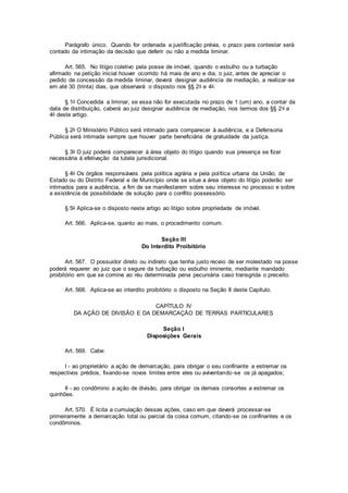 Parágrafo único. Quando for ordenada a justificação prévia, o prazo para contestar será
contado da intimação da decisão que deferir ou não a medida liminar.
Art. 565. No litígio coletivo pela posse de imóvel, quando o esbulho ou a turbação
afirmado na petição inicial houver ocorrido há mais de ano e dia, o juiz, antes de apreciar o
pedido de concessão da medida liminar, deverá designar audiência de mediação, a realizar-se
em até 30 (trinta) dias, que observará o disposto nos §§ 2o e 4o.
§ 1o Concedida a liminar, se essa não for executada no prazo de 1 (um) ano, a contar da
data de distribuição, caberá ao juiz designar audiência de mediação, nos termos dos §§ 2o a
4o deste artigo.
§ 2o O Ministério Público será intimado para comparecer à audiência, e a Defensoria
Pública será intimada sempre que houver parte beneficiária de gratuidade da justiça.
§ 3o O juiz poderá comparecer à área objeto do litígio quando sua presença se fizer
necessária à efetivação da tutela jurisdicional.
§ 4o Os órgãos responsáveis pela política agrária e pela política urbana da União, de
Estado ou do Distrito Federal e de Município onde se situe a área objeto do litígio poderão ser
intimados para a audiência, a fim de se manifestarem sobre seu interesse no processo e sobre
a existência de possibilidade de solução para o conflito possessório.
§ 5o Aplica-se o disposto neste artigo ao litígio sobre propriedade de imóvel.
Art. 566. Aplica-se, quanto ao mais, o procedimento comum.
Seção III
Do Interdito Proibitório
Art. 567. O possuidor direto ou indireto que tenha justo receio de ser molestado na posse
poderá requerer ao juiz que o segure da turbação ou esbulho iminente, mediante mandado
proibitório em que se comine ao réu determinada pena pecuniária caso transgrida o preceito.
Art. 568. Aplica-se ao interdito proibitório o disposto na Seção II deste Capítulo.
CAPÍTULO IV
DA AÇÃO DE DIVISÃO E DA DEMARCAÇÃO DE TERRAS PARTICULARES
Seção I
Disposições Gerais
Art. 569. Cabe:
I - ao proprietário a ação de demarcação, para obrigar o seu confinante a estremar os
respectivos prédios, fixando-se novos limites entre eles ou aviventando-se os já apagados;
II - ao condômino a ação de divisão, para obrigar os demais consortes a estremar os
quinhões.
Art. 570. É lícita a cumulação dessas ações, caso em que deverá processar-se
primeiramente a demarcação total ou parcial da coisa comum, citando-se os confinantes e os
condôminos.
 