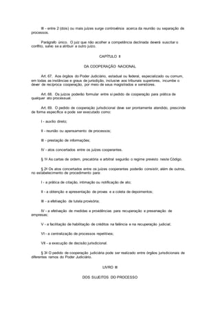 III - entre 2 (dois) ou mais juízes surge controvérsia acerca da reunião ou separação de
processos.
Parágrafo único. O juiz que não acolher a competência declinada deverá suscitar o
conflito, salvo se a atribuir a outro juízo.
CAPÍTULO II
DA COOPERAÇÃO NACIONAL
Art. 67. Aos órgãos do Poder Judiciário, estadual ou federal, especializado ou comum,
em todas as instâncias e graus de jurisdição, inclusive aos tribunais superiores, incumbe o
dever de recíproca cooperação, por meio de seus magistrados e servidores.
Art. 68. Os juízos poderão formular entre si pedido de cooperação para prática de
qualquer ato processual.
Art. 69. O pedido de cooperação jurisdicional deve ser prontamente atendido, prescinde
de forma específica e pode ser executado como:
I - auxílio direto;
II - reunião ou apensamento de processos;
III - prestação de informações;
IV - atos concertados entre os juízes cooperantes.
§ 1o As cartas de ordem, precatória e arbitral seguirão o regime previsto neste Código.
§ 2o Os atos concertados entre os juízes cooperantes poderão consistir, além de outros,
no estabelecimento de procedimento para:
I - a prática de citação, intimação ou notificação de ato;
II - a obtenção e apresentação de provas e a coleta de depoimentos;
III - a efetivação de tutela provisória;
IV - a efetivação de medidas e providências para recuperação e preservação de
empresas;
V - a facilitação de habilitação de créditos na falência e na recuperação judicial;
VI - a centralização de processos repetitivos;
VII - a execução de decisão jurisdicional.
§ 3o O pedido de cooperação judiciária pode ser realizado entre órgãos jurisdicionais de
diferentes ramos do Poder Judiciário.
LIVRO III
DOS SUJEITOS DO PROCESSO
 