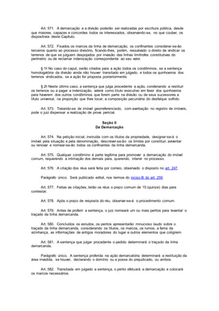 Art. 571. A demarcação e a divisão poderão ser realizadas por escritura pública, desde
que maiores, capazes e concordes todos os interessados, observando-se, no que couber, os
dispositivos deste Capítulo.
Art. 572. Fixados os marcos da linha de demarcação, os confinantes considerar-se-ão
terceiros quanto ao processo divisório, ficando-lhes, porém, ressalvado o direito de vindicar os
terrenos de que se julguem despojados por invasão das linhas limítrofes constitutivas do
perímetro ou de reclamar indenização correspondente ao seu valor.
§ 1o No caso do caput, serão citados para a ação todos os condôminos, se a sentença
homologatória da divisão ainda não houver transitado em julgado, e todos os quinhoeiros dos
terrenos vindicados, se a ação for proposta posteriormente.
§ 2o Neste último caso, a sentença que julga procedente a ação, condenando a restituir
os terrenos ou a pagar a indenização, valerá como título executivo em favor dos quinhoeiros
para haverem dos outros condôminos que forem parte na divisão ou de seus sucessores a
título universal, na proporção que lhes tocar, a composição pecuniária do desfalque sofrido.
Art. 573. Tratando-se de imóvel georreferenciado, com averbação no registro de imóveis,
pode o juiz dispensar a realização de prova pericial.
Seção II
Da Demarcação
Art. 574. Na petição inicial, instruída com os títulos da propriedade, designar-se-á o
imóvel pela situação e pela denominação, descrever-se-ão os limites por constituir, aviventar
ou renovar e nomear-se-ão todos os confinantes da linha demarcanda.
Art. 575. Qualquer condômino é parte legítima para promover a demarcação do imóvel
comum, requerendo a intimação dos demais para, querendo, intervir no processo.
Art. 576. A citação dos réus será feita por correio, observado o disposto no art. 247.
Parágrafo único. Será publicado edital, nos termos do inciso III do art. 259.
Art. 577. Feitas as citações, terão os réus o prazo comum de 15 (quinze) dias para
contestar.
Art. 578. Após o prazo de resposta do réu, observar-se-á o procedimento comum.
Art. 579. Antes de proferir a sentença, o juiz nomeará um ou mais peritos para levantar o
traçado da linha demarcanda.
Art. 580. Concluídos os estudos, os peritos apresentarão minucioso laudo sobre o
traçado da linha demarcanda, considerando os títulos, os marcos, os rumos, a fama da
vizinhança, as informações de antigos moradores do lugar e outros elementos que coligirem.
Art. 581. A sentença que julgar procedente o pedido determinará o traçado da linha
demarcanda.
Parágrafo único. A sentença proferida na ação demarcatória determinará a restituição da
área invadida, se houver, declarando o domínio ou a posse do prejudicado, ou ambos.
Art. 582. Transitada em julgado a sentença, o perito efetuará a demarcação e colocará
os marcos necessários.
 