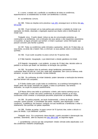 II - o nome, o estado civil, a profissão e a residência de todos os condôminos,
especificando-se os estabelecidos no imóvel com benfeitorias e culturas;
III - as benfeitorias comuns.
Art. 589. Feitas as citações como preceitua o art. 576, prosseguir-se-á na forma dos arts.
577 e 578.
Art. 590. O juiz nomeará um ou mais peritos para promover a medição do imóvel e as
operações de divisão, observada a legislação especial que dispõe sobre a identificação do
imóvel rural.
Parágrafo único. O perito deverá indicar as vias de comunicação existentes, as
construções e as benfeitorias, com a indicação dos seus valores e dos respectivos proprietários
e ocupantes, as águas principais que banham o imóvel e quaisquer outras informações que
possam concorrer para facilitar a partilha.
Art. 591. Todos os condôminos serão intimados a apresentar, dentro de 10 (dez) dias, os
seus títulos, se ainda não o tiverem feito, e a formular os seus pedidos sobre a constituição dos
quinhões.
Art. 592. O juiz ouvirá as partes no prazo comum de 15 (quinze) dias.
§ 1o Não havendo impugnação, o juiz determinará a divisão geodésica do imóvel.
§ 2o Havendo impugnação, o juiz proferirá, no prazo de 10 (dez) dias, decisão sobre os
pedidos e os títulos que devam ser atendidos na formação dos quinhões.
Art. 593. Se qualquer linha do perímetro atingir benfeitorias permanentes dos
confinantes feitas há mais de 1 (um) ano, serão elas respeitadas, bem como os terrenos onde
estiverem, os quais não se computarão na área dividenda.
Art. 594. Os confinantes do imóvel dividendo podem demandar a restituição dos terrenos
que lhes tenham sido usurpados.
§ 1o Serão citados para a ação todos os condôminos, se a sentença homologatória da
divisão ainda não houver transitado em julgado, e todos os quinhoeiros dos terrenos
vindicados, se a ação for proposta posteriormente.
§ 2o Nesse último caso terão os quinhoeiros o direito, pela mesma sentença que os
obrigar à restituição, a haver dos outros condôminos do processo divisório ou de seus
sucessores a título universal a composição pecuniária proporcional ao desfalque sofrido.
Art. 595. Os peritos proporão, em laudo fundamentado, a forma da divisão, devendo
consultar, quanto possível, a comodidade das partes, respeitar, para adjudicação a cada
condômino, a preferência dos terrenos contíguos às suas residências e benfeitorias e evitar o
retalhamento dos quinhões em glebas separadas.
Art. 596. Ouvidas as partes, no prazo comum de 15 (quinze) dias, sobre o cálculo e o
plano da divisão, o juiz deliberará a partilha.
Parágrafo único. Em cumprimento dessa decisão, o perito procederá à demarcação dos
quinhões, observando, além do disposto nos arts. 584 e 585, as seguintes regras:
I - as benfeitorias comuns que não comportarem divisão cômoda serão adjudicadas a um
dos condôminos mediante compensação;
 