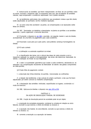 II - instituir-se-ão as servidões que forem indispensáveis em favor de uns quinhões sobre
os outros, incluindo o respectivo valor no orçamento para que, não se tratando de servidões
naturais, seja compensado o condômino aquinhoado com o prédio serviente;
III - as benfeitorias particulares dos condôminos que excederem à área a que têm direito
serão adjudicadas ao quinhoeiro vizinho mediante reposição;
IV - se outra coisa não acordarem as partes, as compensações e as reposições serão
feitas em dinheiro.
Art. 597. Terminados os trabalhos e desenhados na planta os quinhões e as servidões
aparentes, o perito organizará o memorial descritivo.
§ 1o Cumprido o disposto no art. 586, o escrivão, em seguida, lavrará o auto de divisão,
acompanhado de uma folha de pagamento para cada condômino.
§ 2o Assinado o auto pelo juiz e pelo perito, será proferida sentença homologatória da
divisão.
§ 3o O auto conterá:
I - a confinação e a extensão superficial do imóvel;
II - a classificação das terras com o cálculo das áreas de cada consorte e com a
respectiva avaliação ou, quando a homogeneidade das terras não determinar diversidade de
valores, a avaliação do imóvel na sua integridade;
III - o valor e a quantidade geométrica que couber a cada condômino, declarando-se as
reduções e as compensações resultantes da diversidade de valores das glebas componentes
de cada quinhão.
§ 4o Cada folha de pagamento conterá:
I - a descrição das linhas divisórias do quinhão, mencionadas as confinantes;
II - a relação das benfeitorias e das culturas do próprio quinhoeiro e das que lhe foram
adjudicadas por serem comuns ou mediante compensação;
III - a declaração das servidões instituídas, especificados os lugares, a extensão e o
modo de exercício.
Art. 598. Aplica-se às divisões o disposto nos arts. 575 a 578.
CAPÍTULO V
DA AÇÃO DE DISSOLUÇÃO PARCIAL DE SOCIEDADE
Art. 599. A ação de dissolução parcial de sociedade pode ter por objeto:
I - a resolução da sociedade empresária contratual ou simples em relação ao sócio
falecido, excluído ou que exerceu o direito de retirada ou recesso; e
II - a apuração dos haveres do sócio falecido, excluído ou que exerceu o direito de
retirada ou recesso; ou
III - somente a resolução ou a apuração de haveres.
 