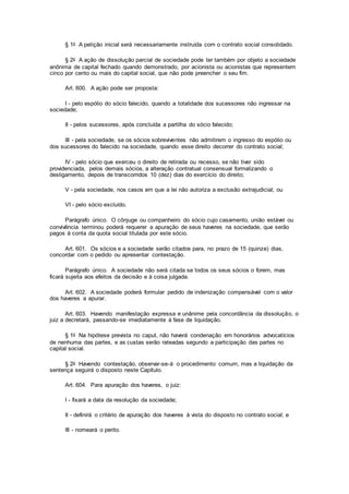 § 1o A petição inicial será necessariamente instruída com o contrato social consolidado.
§ 2o A ação de dissolução parcial de sociedade pode ter também por objeto a sociedade
anônima de capital fechado quando demonstrado, por acionista ou acionistas que representem
cinco por cento ou mais do capital social, que não pode preencher o seu fim.
Art. 600. A ação pode ser proposta:
I - pelo espólio do sócio falecido, quando a totalidade dos sucessores não ingressar na
sociedade;
II - pelos sucessores, após concluída a partilha do sócio falecido;
III - pela sociedade, se os sócios sobreviventes não admitirem o ingresso do espólio ou
dos sucessores do falecido na sociedade, quando esse direito decorrer do contrato social;
IV - pelo sócio que exerceu o direito de retirada ou recesso, se não tiver sido
providenciada, pelos demais sócios, a alteração contratual consensual formalizando o
desligamento, depois de transcorridos 10 (dez) dias do exercício do direito;
V - pela sociedade, nos casos em que a lei não autoriza a exclusão extrajudicial; ou
VI - pelo sócio excluído.
Parágrafo único. O cônjuge ou companheiro do sócio cujo casamento, união estável ou
convivência terminou poderá requerer a apuração de seus haveres na sociedade, que serão
pagos à conta da quota social titulada por este sócio.
Art. 601. Os sócios e a sociedade serão citados para, no prazo de 15 (quinze) dias,
concordar com o pedido ou apresentar contestação.
Parágrafo único. A sociedade não será citada se todos os seus sócios o forem, mas
ficará sujeita aos efeitos da decisão e à coisa julgada.
Art. 602. A sociedade poderá formular pedido de indenização compensável com o valor
dos haveres a apurar.
Art. 603. Havendo manifestação expressa e unânime pela concordância da dissolução, o
juiz a decretará, passando-se imediatamente à fase de liquidação.
§ 1o Na hipótese prevista no caput, não haverá condenação em honorários advocatícios
de nenhuma das partes, e as custas serão rateadas segundo a participação das partes no
capital social.
§ 2o Havendo contestação, observar-se-á o procedimento comum, mas a liquidação da
sentença seguirá o disposto neste Capítulo.
Art. 604. Para apuração dos haveres, o juiz:
I - fixará a data da resolução da sociedade;
II - definirá o critério de apuração dos haveres à vista do disposto no contrato social; e
III - nomeará o perito.
 