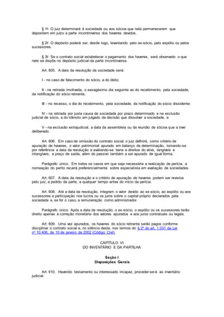 § 1o O juiz determinará à sociedade ou aos sócios que nela permanecerem que
depositem em juízo a parte incontroversa dos haveres devidos.
§ 2o O depósito poderá ser, desde logo, levantando pelo ex-sócio, pelo espólio ou pelos
sucessores.
§ 3o Se o contrato social estabelecer o pagamento dos haveres, será observado o que
nele se dispôs no depósito judicial da parte incontroversa.
Art. 605. A data da resolução da sociedade será:
I - no caso de falecimento do sócio, a do óbito;
II - na retirada imotivada, o sexagésimo dia seguinte ao do recebimento, pela sociedade,
da notificação do sócio retirante;
III - no recesso, o dia do recebimento, pela sociedade, da notificação do sócio dissidente;
IV - na retirada por justa causa de sociedade por prazo determinado e na exclusão
judicial de sócio, a do trânsito em julgado da decisão que dissolver a sociedade; e
V - na exclusão extrajudicial, a data da assembleia ou da reunião de sócios que a tiver
deliberado.
Art. 606. Em caso de omissão do contrato social, o juiz definirá, como critério de
apuração de haveres, o valor patrimonial apurado em balanço de determinação, tomando-se
por referência a data da resolução e avaliando-se bens e direitos do ativo, tangíveis e
intangíveis, a preço de saída, além do passivo também a ser apurado de igual forma.
Parágrafo único. Em todos os casos em que seja necessária a realização de perícia, a
nomeação do perito recairá preferencialmente sobre especialista em avaliação de sociedades.
Art. 607. A data da resolução e o critério de apuração de haveres podem ser revistos
pelo juiz, a pedido da parte, a qualquer tempo antes do início da perícia.
Art. 608. Até a data da resolução, integram o valor devido ao ex-sócio, ao espólio ou aos
sucessores a participação nos lucros ou os juros sobre o capital próprio declarados pela
sociedade e, se for o caso, a remuneração como administrador.
Parágrafo único. Após a data da resolução, o ex-sócio, o espólio ou os sucessores terão
direito apenas à correção monetária dos valores apurados e aos juros contratuais ou legais.
Art. 609. Uma vez apurados, os haveres do sócio retirante serão pagos conforme
disciplinar o contrato social e, no silêncio deste, nos termos do § 2o do art. 1.031 da Lei
no 10.406, de 10 de janeiro de 2002 (Código Civil).
CAPÍTULO VI
DO INVENTÁRIO E DA PARTILHA
Seção I
Disposições Gerais
Art. 610. Havendo testamento ou interessado incapaz, proceder-se-á ao inventário
judicial.
 