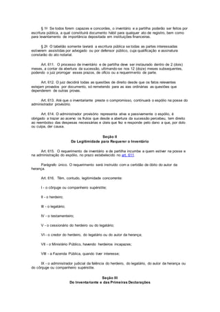 § 1o Se todos forem capazes e concordes, o inventário e a partilha poderão ser feitos por
escritura pública, a qual constituirá documento hábil para qualquer ato de registro, bem como
para levantamento de importância depositada em instituições financeiras.
§ 2o O tabelião somente lavrará a escritura pública se todas as partes interessadas
estiverem assistidas por advogado ou por defensor público, cuja qualificação e assinatura
constarão do ato notarial.
Art. 611. O processo de inventário e de partilha deve ser instaurado dentro de 2 (dois)
meses, a contar da abertura da sucessão, ultimando-se nos 12 (doze) meses subsequentes,
podendo o juiz prorrogar esses prazos, de ofício ou a requerimento de parte.
Art. 612. O juiz decidirá todas as questões de direito desde que os fatos relevantes
estejam provados por documento, só remetendo para as vias ordinárias as questões que
dependerem de outras provas.
Art. 613. Até que o inventariante preste o compromisso, continuará o espólio na posse do
administrador provisório.
Art. 614. O administrador provisório representa ativa e passivamente o espólio, é
obrigado a trazer ao acervo os frutos que desde a abertura da sucessão percebeu, tem direito
ao reembolso das despesas necessárias e úteis que fez e responde pelo dano a que, por dolo
ou culpa, der causa.
Seção II
Da Legitimidade para Requerer o Inventário
Art. 615. O requerimento de inventário e de partilha incumbe a quem estiver na posse e
na administração do espólio, no prazo estabelecido no art. 611.
Parágrafo único. O requerimento será instruído com a certidão de óbito do autor da
herança.
Art. 616. Têm, contudo, legitimidade concorrente:
I - o cônjuge ou companheiro supérstite;
II - o herdeiro;
III - o legatário;
IV - o testamenteiro;
V - o cessionário do herdeiro ou do legatário;
VI - o credor do herdeiro, do legatário ou do autor da herança;
VII - o Ministério Público, havendo herdeiros incapazes;
VIII - a Fazenda Pública, quando tiver interesse;
IX - o administrador judicial da falência do herdeiro, do legatário, do autor da herança ou
do cônjuge ou companheiro supérstite.
Seção III
Do Inventariante e das Primeiras Declarações
 