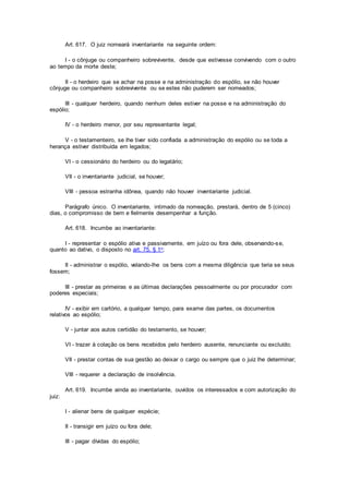 Art. 617. O juiz nomeará inventariante na seguinte ordem:
I - o cônjuge ou companheiro sobrevivente, desde que estivesse convivendo com o outro
ao tempo da morte deste;
II - o herdeiro que se achar na posse e na administração do espólio, se não houver
cônjuge ou companheiro sobrevivente ou se estes não puderem ser nomeados;
III - qualquer herdeiro, quando nenhum deles estiver na posse e na administração do
espólio;
IV - o herdeiro menor, por seu representante legal;
V - o testamenteiro, se lhe tiver sido confiada a administração do espólio ou se toda a
herança estiver distribuída em legados;
VI - o cessionário do herdeiro ou do legatário;
VII - o inventariante judicial, se houver;
VIII - pessoa estranha idônea, quando não houver inventariante judicial.
Parágrafo único. O inventariante, intimado da nomeação, prestará, dentro de 5 (cinco)
dias, o compromisso de bem e fielmente desempenhar a função.
Art. 618. Incumbe ao inventariante:
I - representar o espólio ativa e passivamente, em juízo ou fora dele, observando-se,
quanto ao dativo, o disposto no art. 75, § 1o;
II - administrar o espólio, velando-lhe os bens com a mesma diligência que teria se seus
fossem;
III - prestar as primeiras e as últimas declarações pessoalmente ou por procurador com
poderes especiais;
IV - exibir em cartório, a qualquer tempo, para exame das partes, os documentos
relativos ao espólio;
V - juntar aos autos certidão do testamento, se houver;
VI - trazer à colação os bens recebidos pelo herdeiro ausente, renunciante ou excluído;
VII - prestar contas de sua gestão ao deixar o cargo ou sempre que o juiz lhe determinar;
VIII - requerer a declaração de insolvência.
Art. 619. Incumbe ainda ao inventariante, ouvidos os interessados e com autorização do
juiz:
I - alienar bens de qualquer espécie;
II - transigir em juízo ou fora dele;
III - pagar dívidas do espólio;
 