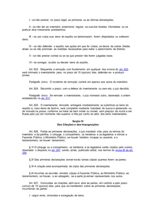 I - se não prestar, no prazo legal, as primeiras ou as últimas declarações;
II - se não der ao inventário andamento regular, se suscitar dúvidas infundadas ou se
praticar atos meramente protelatórios;
III - se, por culpa sua, bens do espólio se deteriorarem, forem dilapidados ou sofrerem
dano;
IV - se não defender o espólio nas ações em que for citado, se deixar de cobrar dívidas
ativas ou se não promover as medidas necessárias para evitar o perecimento de direitos;
V - se não prestar contas ou se as que prestar não forem julgadas boas;
VI - se sonegar, ocultar ou desviar bens do espólio.
Art. 623. Requerida a remoção com fundamento em qualquer dos incisos do art. 622,
será intimado o inventariante para, no prazo de 15 (quinze) dias, defender-se e produzir
provas.
Parágrafo único. O incidente da remoção correrá em apenso aos autos do inventário.
Art. 624. Decorrido o prazo, com a defesa do inventariante ou sem ela, o juiz decidirá.
Parágrafo único. Se remover o inventariante, o juiz nomeará outro, observada a ordem
estabelecida no art. 617.
Art. 625. O inventariante removido entregará imediatamente ao substituto os bens do
espólio e, caso deixe de fazê-lo, será compelido mediante mandado de busca e apreensão ou
de imissão na posse, conforme se tratar de bem móvel ou imóvel, sem prejuízo da multa a ser
fixada pelo juiz em montante não superior a três por cento do valor dos bens inventariados.
Seção IV
Das Citações e das Impugnações
Art. 626. Feitas as primeiras declarações, o juiz mandará citar, para os termos do
inventário e da partilha, o cônjuge, o companheiro, os herdeiros e os legatários e intimar a
Fazenda Pública, o Ministério Público, se houver herdeiro incapaz ou ausente, e o
testamenteiro, se houver testamento.
§ 1o O cônjuge ou o companheiro, os herdeiros e os legatários serão citados pelo correio,
observado o disposto no art. 247, sendo, ainda, publicado edital, nos termos do inciso III do art.
259.
§ 2o Das primeiras declarações extrair-se-ão tantas cópias quantas forem as partes.
§ 3o A citação será acompanhada de cópia das primeiras declarações.
§ 4o Incumbe ao escrivão remeter cópias à Fazenda Pública, ao Ministério Público, ao
testamenteiro, se houver, e ao advogado, se a parte já estiver representada nos autos.
Art. 627. Concluídas as citações, abrir-se-á vista às partes, em cartório e pelo prazo
comum de 15 (quinze) dias, para que se manifestem sobre as primeiras declarações,
incumbindo às partes:
I - arguir erros, omissões e sonegação de bens;
 