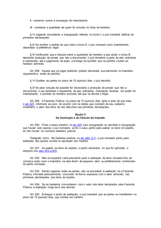 II - reclamar contra a nomeação de inventariante
III - contestar a qualidade de quem foi incluído no título de herdeiro.
§ 1o Julgando procedente a impugnação referida no inciso I, o juiz mandará retificar as
primeiras declarações.
§ 2o Se acolher o pedido de que trata o inciso II, o juiz nomeará outro inventariante,
observada a preferência legal.
§ 3o Verificando que a disputa sobre a qualidade de herdeiro a que alude o inciso III
demanda produção de provas que não a documental, o juiz remeterá a parte às vias ordinárias
e sobrestará, até o julgamento da ação, a entrega do quinhão que na partilha couber ao
herdeiro admitido.
Art. 628. Aquele que se julgar preterido poderá demandar sua admissão no inventário,
requerendo-a antes da partilha.
§ 1o Ouvidas as partes no prazo de 15 (quinze) dias, o juiz decidirá.
§ 2o Se para solução da questão for necessária a produção de provas que não a
documental, o juiz remeterá o requerente às vias ordinárias, mandando reservar, em poder do
inventariante, o quinhão do herdeiro excluído até que se decida o litígio.
Art. 629. A Fazenda Pública, no prazo de 15 (quinze) dias, após a vista de que trata
o art. 627, informará ao juízo, de acordo com os dados que constam de seu cadastro
imobiliário, o valor dos bens de raiz descritos nas primeiras declarações.
Seção V
Da Avaliação e do Cálculo do Imposto
Art. 630. Findo o prazo previsto no art. 627 sem impugnação ou decidida a impugnação
que houver sido oposta, o juiz nomeará, se for o caso, perito para avaliar os bens do espólio,
se não houver na comarca avaliador judicial.
Parágrafo único. Na hipótese prevista no art. 620, § 1o, o juiz nomeará perito para
avaliação das quotas sociais ou apuração dos haveres.
Art. 631. Ao avaliar os bens do espólio, o perito observará, no que for aplicável, o
disposto nos arts. 872 e 873.
Art. 632. Não se expedirá carta precatória para a avaliação de bens situados fora da
comarca onde corre o inventário se eles forem de pequeno valor ou perfeitamente conhecidos
do perito nomeado.
Art. 633. Sendo capazes todas as partes, não se procederá à avaliação se a Fazenda
Pública, intimada pessoalmente, concordar de forma expressa com o valor atribuído, nas
primeiras declarações, aos bens do espólio.
Art. 634. Se os herdeiros concordarem com o valor dos bens declarados pela Fazenda
Pública, a avaliação cingir-se-á aos demais.
Art. 635. Entregue o laudo de avaliação, o juiz mandará que as partes se manifestem no
prazo de 15 (quinze) dias, que correrá em cartório.
 