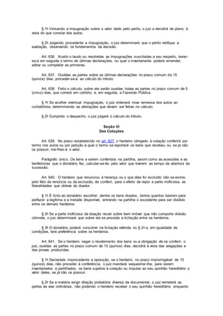 § 1o Versando a impugnação sobre o valor dado pelo perito, o juiz a decidirá de plano, à
vista do que constar dos autos.
§ 2o Julgando procedente a impugnação, o juiz determinará que o perito retifique a
avaliação, observando os fundamentos da decisão.
Art. 636. Aceito o laudo ou resolvidas as impugnações suscitadas a seu respeito, lavrar-
se-á em seguida o termo de últimas declarações, no qual o inventariante poderá emendar,
aditar ou completar as primeiras.
Art. 637. Ouvidas as partes sobre as últimas declarações no prazo comum de 15
(quinze) dias, proceder-se-á ao cálculo do tributo.
Art. 638. Feito o cálculo, sobre ele serão ouvidas todas as partes no prazo comum de 5
(cinco) dias, que correrá em cartório, e, em seguida, a Fazenda Pública.
§ 1o Se acolher eventual impugnação, o juiz ordenará nova remessa dos autos ao
contabilista, determinando as alterações que devam ser feitas no cálculo.
§ 2o Cumprido o despacho, o juiz julgará o cálculo do tributo.
Seção VI
Das Colações
Art. 639. No prazo estabelecido no art. 627, o herdeiro obrigado à colação conferirá por
termo nos autos ou por petição à qual o termo se reportará os bens que recebeu ou, se já não
os possuir, trar-lhes-á o valor.
Parágrafo único. Os bens a serem conferidos na partilha, assim como as acessões e as
benfeitorias que o donatário fez, calcular-se-ão pelo valor que tiverem ao tempo da abertura da
sucessão.
Art. 640. O herdeiro que renunciou à herança ou o que dela foi excluído não se exime,
pelo fato da renúncia ou da exclusão, de conferir, para o efeito de repor a parte inoficiosa, as
liberalidades que obteve do doador.
§ 1o É lícito ao donatário escolher, dentre os bens doados, tantos quantos bastem para
perfazer a legítima e a metade disponível, entrando na partilha o excedente para ser dividido
entre os demais herdeiros.
§ 2o Se a parte inoficiosa da doação recair sobre bem imóvel que não comporte divisão
cômoda, o juiz determinará que sobre ela se proceda a licitação entre os herdeiros.
§ 3o O donatário poderá concorrer na licitação referida no § 2o e, em igualdade de
condições, terá preferência sobre os herdeiros.
Art. 641. Se o herdeiro negar o recebimento dos bens ou a obrigação de os conferir, o
juiz, ouvidas as partes no prazo comum de 15 (quinze) dias, decidirá à vista das alegações e
das provas produzidas.
§ 1o Declarada improcedente a oposição, se o herdeiro, no prazo improrrogável de 15
(quinze) dias, não proceder à conferência, o juiz mandará sequestrar-lhe, para serem
inventariados e partilhados, os bens sujeitos à colação ou imputar ao seu quinhão hereditário o
valor deles, se já não os possuir.
§ 2o Se a matéria exigir dilação probatória diversa da documental, o juiz remeterá as
partes às vias ordinárias, não podendo o herdeiro receber o seu quinhão hereditário, enquanto
 
