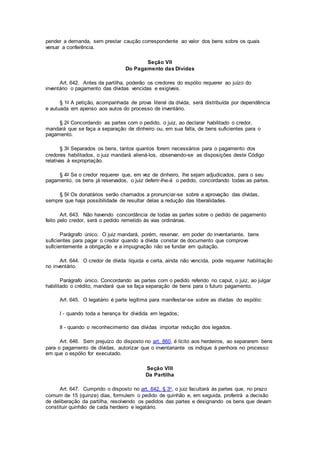 pender a demanda, sem prestar caução correspondente ao valor dos bens sobre os quais
versar a conferência.
Seção VII
Do Pagamento das Dívidas
Art. 642. Antes da partilha, poderão os credores do espólio requerer ao juízo do
inventário o pagamento das dívidas vencidas e exigíveis.
§ 1o A petição, acompanhada de prova literal da dívida, será distribuída por dependência
e autuada em apenso aos autos do processo de inventário.
§ 2o Concordando as partes com o pedido, o juiz, ao declarar habilitado o credor,
mandará que se faça a separação de dinheiro ou, em sua falta, de bens suficientes para o
pagamento.
§ 3o Separados os bens, tantos quantos forem necessários para o pagamento dos
credores habilitados, o juiz mandará aliená-los, observando-se as disposições deste Código
relativas à expropriação.
§ 4o Se o credor requerer que, em vez de dinheiro, lhe sejam adjudicados, para o seu
pagamento, os bens já reservados, o juiz deferir-lhe-á o pedido, concordando todas as partes.
§ 5o Os donatários serão chamados a pronunciar-se sobre a aprovação das dívidas,
sempre que haja possibilidade de resultar delas a redução das liberalidades.
Art. 643. Não havendo concordância de todas as partes sobre o pedido de pagamento
feito pelo credor, será o pedido remetido às vias ordinárias.
Parágrafo único. O juiz mandará, porém, reservar, em poder do inventariante, bens
suficientes para pagar o credor quando a dívida constar de documento que comprove
suficientemente a obrigação e a impugnação não se fundar em quitação.
Art. 644. O credor de dívida líquida e certa, ainda não vencida, pode requerer habilitação
no inventário.
Parágrafo único. Concordando as partes com o pedido referido no caput, o juiz, ao julgar
habilitado o crédito, mandará que se faça separação de bens para o futuro pagamento.
Art. 645. O legatário é parte legítima para manifestar-se sobre as dívidas do espólio:
I - quando toda a herança for dividida em legados;
II - quando o reconhecimento das dívidas importar redução dos legados.
Art. 646. Sem prejuízo do disposto no art. 860, é lícito aos herdeiros, ao separarem bens
para o pagamento de dívidas, autorizar que o inventariante os indique à penhora no processo
em que o espólio for executado.
Seção VIII
Da Partilha
Art. 647. Cumprido o disposto no art. 642, § 3o, o juiz facultará às partes que, no prazo
comum de 15 (quinze) dias, formulem o pedido de quinhão e, em seguida, proferirá a decisão
de deliberação da partilha, resolvendo os pedidos das partes e designando os bens que devam
constituir quinhão de cada herdeiro e legatário.
 