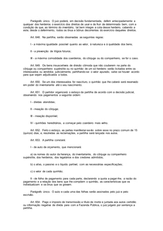 Parágrafo único. O juiz poderá, em decisão fundamentada, deferir antecipadamente a
qualquer dos herdeiros o exercício dos direitos de usar e de fruir de determinado bem, com a
condição de que, ao término do inventário, tal bem integre a cota desse herdeiro, cabendo a
este, desde o deferimento, todos os ônus e bônus decorrentes do exercício daqueles direitos.
Art. 648. Na partilha, serão observadas as seguintes regras:
I - a máxima igualdade possível quanto ao valor, à natureza e à qualidade dos bens;
II - a prevenção de litígios futuros;
III - a máxima comodidade dos coerdeiros, do cônjuge ou do companheiro, se for o caso.
Art. 649. Os bens insuscetíveis de divisão cômoda que não couberem na parte do
cônjuge ou companheiro supérstite ou no quinhão de um só herdeiro serão licitados entre os
interessados ou vendidos judicialmente, partilhando-se o valor apurado, salvo se houver acordo
para que sejam adjudicados a todos.
Art. 650. Se um dos interessados for nascituro, o quinhão que lhe caberá será reservado
em poder do inventariante até o seu nascimento.
Art. 651. O partidor organizará o esboço da partilha de acordo com a decisão judicial,
observando nos pagamentos a seguinte ordem:
I - dívidas atendidas;
II - meação do cônjuge;
III - meação disponível;
IV - quinhões hereditários, a começar pelo coerdeiro mais velho.
Art. 652. Feito o esboço, as partes manifestar-se-ão sobre esse no prazo comum de 15
(quinze) dias, e, resolvidas as reclamações, a partilha será lançada nos autos.
Art. 653. A partilha constará:
I - de auto de orçamento, que mencionará:
a) os nomes do autor da herança, do inventariante, do cônjuge ou companheiro
supérstite, dos herdeiros, dos legatários e dos credores admitidos;
b) o ativo, o passivo e o líquido partível, com as necessárias especificações;
c) o valor de cada quinhão;
II - de folha de pagamento para cada parte, declarando a quota a pagar-lhe, a razão do
pagamento e a relação dos bens que lhe compõem o quinhão, as características que os
individualizam e os ônus que os gravam.
Parágrafo único. O auto e cada uma das folhas serão assinados pelo juiz e pelo
escrivão.
Art. 654. Pago o imposto de transmissão a título de morte e juntada aos autos certidão
ou informação negativa de dívida para com a Fazenda Pública, o juiz julgará por sentença a
partilha.
 
