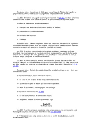 Parágrafo único. A existência de dívida para com a Fazenda Pública não impedirá o
julgamento da partilha, desde que o seu pagamento esteja devidamente garantido.
Art. 655. Transitada em julgado a sentença mencionada no art. 654, receberá o herdeiro
os bens que lhe tocarem e um formal de partilha, do qual constarão as seguintes peças:
I - termo de inventariante e título de herdeiros;
II - avaliação dos bens que constituíram o quinhão do herdeiro;
III - pagamento do quinhão hereditário;
IV - quitação dos impostos;
V - sentença.
Parágrafo único. O formal de partilha poderá ser substituído por certidão de pagamento
do quinhão hereditário quando esse não exceder a 5 (cinco) vezes o salário-mínimo, caso em
que se transcreverá nela a sentença de partilha transitada em julgado.
Art. 656. A partilha, mesmo depois de transitada em julgado a sentença, pode ser
emendada nos mesmos autos do inventário, convindo todas as partes, quando tenha havido
erro de fato na descrição dos bens, podendo o juiz, de ofício ou a requerimento da parte, a
qualquer tempo, corrigir-lhe as inexatidões materiais.
Art. 657. A partilha amigável, lavrada em instrumento público, reduzida a termo nos
autos do inventário ou constante de escrito particular homologado pelo juiz, pode ser anulada
por dolo, coação, erro essencial ou intervenção de incapaz, observado o disposto no § 4o do
art. 966.
Parágrafo único. O direito à anulação de partilha amigável extingue-se em 1 (um) ano,
contado esse prazo:
I - no caso de coação, do dia em que ela cessou;
II - no caso de erro ou dolo, do dia em que se realizou o ato;
III - quanto ao incapaz, do dia em que cessar a incapacidade.
Art. 658. É rescindível a partilha julgada por sentença:
I - nos casos mencionados no art. 657;
II - se feita com preterição de formalidades legais;
III - se preteriu herdeiro ou incluiu quem não o seja.
Seção IX
Do Arrolamento
Art. 659. A partilha amigável, celebrada entre partes capazes, nos termos da lei, será
homologada de plano pelo juiz, com observância dos arts. 660 a 663.
§ 1o O disposto neste artigo aplica-se, também, ao pedido de adjudicação, quando
houver herdeiro único.
 