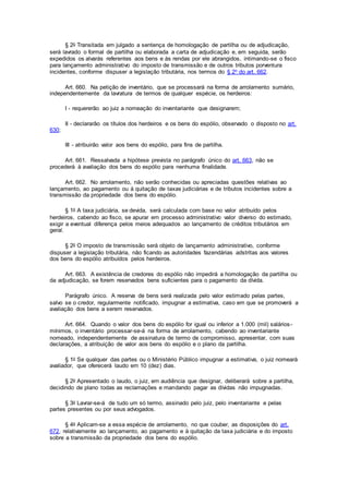 § 2o Transitada em julgado a sentença de homologação de partilha ou de adjudicação,
será lavrado o formal de partilha ou elaborada a carta de adjudicação e, em seguida, serão
expedidos os alvarás referentes aos bens e às rendas por ele abrangidos, intimando-se o fisco
para lançamento administrativo do imposto de transmissão e de outros tributos porventura
incidentes, conforme dispuser a legislação tributária, nos termos do § 2o do art. 662.
Art. 660. Na petição de inventário, que se processará na forma de arrolamento sumário,
independentemente da lavratura de termos de qualquer espécie, os herdeiros:
I - requererão ao juiz a nomeação do inventariante que designarem;
II - declararão os títulos dos herdeiros e os bens do espólio, observado o disposto no art.
630;
III - atribuirão valor aos bens do espólio, para fins de partilha.
Art. 661. Ressalvada a hipótese prevista no parágrafo único do art. 663, não se
procederá à avaliação dos bens do espólio para nenhuma finalidade.
Art. 662. No arrolamento, não serão conhecidas ou apreciadas questões relativas ao
lançamento, ao pagamento ou à quitação de taxas judiciárias e de tributos incidentes sobre a
transmissão da propriedade dos bens do espólio.
§ 1o A taxa judiciária, se devida, será calculada com base no valor atribuído pelos
herdeiros, cabendo ao fisco, se apurar em processo administrativo valor diverso do estimado,
exigir a eventual diferença pelos meios adequados ao lançamento de créditos tributários em
geral.
§ 2o O imposto de transmissão será objeto de lançamento administrativo, conforme
dispuser a legislação tributária, não ficando as autoridades fazendárias adstritas aos valores
dos bens do espólio atribuídos pelos herdeiros.
Art. 663. A existência de credores do espólio não impedirá a homologação da partilha ou
da adjudicação, se forem reservados bens suficientes para o pagamento da dívida.
Parágrafo único. A reserva de bens será realizada pelo valor estimado pelas partes,
salvo se o credor, regularmente notificado, impugnar a estimativa, caso em que se promoverá a
avaliação dos bens a serem reservados.
Art. 664. Quando o valor dos bens do espólio for igual ou inferior a 1.000 (mil) salários-
mínimos, o inventário processar-se-á na forma de arrolamento, cabendo ao inventariante
nomeado, independentemente de assinatura de termo de compromisso, apresentar, com suas
declarações, a atribuição de valor aos bens do espólio e o plano da partilha.
§ 1o Se qualquer das partes ou o Ministério Público impugnar a estimativa, o juiz nomeará
avaliador, que oferecerá laudo em 10 (dez) dias.
§ 2o Apresentado o laudo, o juiz, em audiência que designar, deliberará sobre a partilha,
decidindo de plano todas as reclamações e mandando pagar as dívidas não impugnadas.
§ 3o Lavrar-se-á de tudo um só termo, assinado pelo juiz, pelo inventariante e pelas
partes presentes ou por seus advogados.
§ 4o Aplicam-se a essa espécie de arrolamento, no que couber, as disposições do art.
672, relativamente ao lançamento, ao pagamento e à quitação da taxa judiciária e do imposto
sobre a transmissão da propriedade dos bens do espólio.
 