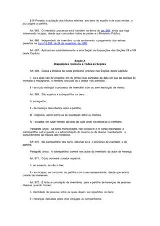 § 5o Provada a quitação dos tributos relativos aos bens do espólio e às suas rendas, o
juiz julgará a partilha.
Art. 665. O inventário processar-se-á também na forma do art. 664, ainda que haja
interessado incapaz, desde que concordem todas as partes e o Ministério Público.
Art. 666. Independerá de inventário ou de arrolamento o pagamento dos valores
previstos na Lei no 6.858, de 24 de novembro de 1980.
Art. 667. Aplicam-se subsidiariamente a esta Seção as disposições das Seções VII e VIII
deste Capítulo.
Seção X
Disposições Comuns a Todas as Seções
Art. 668. Cessa a eficácia da tutela provisória prevista nas Seções deste Capítulo:
I - se a ação não for proposta em 30 (trinta) dias contados da data em que da decisão foi
intimado o impugnante, o herdeiro excluído ou o credor não admitido;
II - se o juiz extinguir o processo de inventário com ou sem resolução de mérito.
Art. 669. São sujeitos à sobrepartilha os bens:
I - sonegados;
II - da herança descobertos após a partilha;
III - litigiosos, assim como os de liquidação difícil ou morosa;
IV - situados em lugar remoto da sede do juízo onde se processa o inventário.
Parágrafo único. Os bens mencionados nos incisos III e IV serão reservados à
sobrepartilha sob a guarda e a administração do mesmo ou de diverso inventariante, a
consentimento da maioria dos herdeiros.
Art. 670. Na sobrepartilha dos bens, observar-se-á o processo de inventário e de
partilha.
Parágrafo único. A sobrepartilha correrá nos autos do inventário do autor da herança.
Art. 671. O juiz nomeará curador especial:
I - ao ausente, se não o tiver;
II - ao incapaz, se concorrer na partilha com o seu representante, desde que exista
colisão de interesses.
Art. 672. É lícita a cumulação de inventários para a partilha de heranças de pessoas
diversas quando houver:
I - identidade de pessoas entre as quais devam ser repartidos os bens;
II - heranças deixadas pelos dois cônjuges ou companheiros;
 
