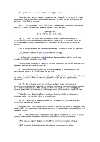 III - dependência de uma das partilhas em relação à outra.
Parágrafo único. No caso previsto no inciso III, se a dependência for parcial, por haver
outros bens, o juiz pode ordenar a tramitação separada, se melhor convier ao interesse das
partes ou à celeridade processual.
Art. 673. No caso previsto no art. 672, inciso II, prevalecerão as primeiras declarações,
assim como o laudo de avaliação, salvo se alterado o valor dos bens.
CAPÍTULO VII
DOS EMBARGOS DE TERCEIRO
Art. 674. Quem, não sendo parte no processo, sofrer constrição ou ameaça de
constrição sobre bens que possua ou sobre os quais tenha direito incompatível com o ato
constritivo, poderá requerer seu desfazimento ou sua inibição por meio de embargos de
terceiro.
§ 1o Os embargos podem ser de terceiro proprietário, inclusive fiduciário, ou possuidor.
§ 2o Considera-se terceiro, para ajuizamento dos embargos:
I - o cônjuge ou companheiro, quando defende a posse de bens próprios ou de sua
meação, ressalvado o disposto no art. 843;
II - o adquirente de bens cuja constrição decorreu de decisão que declara a ineficácia da
alienação realizada em fraude à execução;
III - quem sofre constrição judicial de seus bens por força de desconsideração da
personalidade jurídica, de cujo incidente não fez parte;
IV - o credor com garantia real para obstar expropriação judicial do objeto de direito real
de garantia, caso não tenha sido intimado, nos termos legais dos atos expropriatórios
respectivos.
Art. 675. Os embargos podem ser opostos a qualquer tempo no processo de
conhecimento enquanto não transitada em julgado a sentença e, no cumprimento de sentença
ou no processo de execução, até 5 (cinco) dias depois da adjudicação, da alienação por
iniciativa particular ou da arrematação, mas sempre antes da assinatura da respectiva carta.
Parágrafo único. Caso identifique a existência de terceiro titular de interesse em
embargar o ato, o juiz mandará intimá-lo pessoalmente.
Art. 676. Os embargos serão distribuídos por dependência ao juízo que ordenou a
constrição e autuados em apartado.
Parágrafo único. Nos casos de ato de constrição realizado por carta, os embargos serão
oferecidos no juízo deprecado, salvo se indicado pelo juízo deprecante o bem constrito ou se já
devolvida a carta.
Art. 677. Na petição inicial, o embargante fará a prova sumária de sua posse ou de seu
domínio e da qualidade de terceiro, oferecendo documentos e rol de testemunhas.
§ 1o É facultada a prova da posse em audiência preliminar designada pelo juiz.
§ 2o O possuidor direto pode alegar, além da sua posse, o domínio alheio.
 