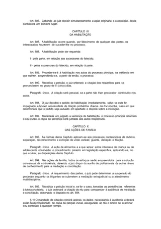 Art. 686. Cabendo ao juiz decidir simultaneamente a ação originária e a oposição, desta
conhecerá em primeiro lugar.
CAPÍTULO IX
DA HABILITAÇÃO
Art. 687. A habilitação ocorre quando, por falecimento de qualquer das partes, os
interessados houverem de suceder-lhe no processo.
Art. 688. A habilitação pode ser requerida:
I - pela parte, em relação aos sucessores do falecido;
II - pelos sucessores do falecido, em relação à parte.
Art. 689. Proceder-se-á à habilitação nos autos do processo principal, na instância em
que estiver, suspendendo-se, a partir de então, o processo.
Art. 690. Recebida a petição, o juiz ordenará a citação dos requeridos para se
pronunciarem no prazo de 5 (cinco) dias.
Parágrafo único. A citação será pessoal, se a parte não tiver procurador constituído nos
autos.
Art. 691. O juiz decidirá o pedido de habilitação imediatamente, salvo se este for
impugnado e houver necessidade de dilação probatória diversa da documental, caso em que
determinará que o pedido seja autuado em apartado e disporá sobre a instrução.
Art. 692. Transitada em julgado a sentença de habilitação, o processo principal retomará
o seu curso, e cópia da sentença será juntada aos autos respectivos.
CAPÍTULO X
DAS AÇÕES DE FAMÍLIA
Art. 693. As normas deste Capítulo aplicam-se aos processos contenciosos de divórcio,
separação, reconhecimento e extinção de união estável, guarda, visitação e filiação.
Parágrafo único. A ação de alimentos e a que versar sobre interesse de criança ou de
adolescente observarão o procedimento previsto em legislação específica, aplicando-se, no
que couber, as disposições deste Capítulo.
Art. 694. Nas ações de família, todos os esforços serão empreendidos para a solução
consensual da controvérsia, devendo o juiz dispor do auxílio de profissionais de outras áreas
de conhecimento para a mediação e conciliação.
Parágrafo único. A requerimento das partes, o juiz pode determinar a suspensão do
processo enquanto os litigantes se submetem a mediação extrajudicial ou a atendimento
multidisciplinar.
Art. 695. Recebida a petição inicial e, se for o caso, tomadas as providências referentes
à tutela provisória, o juiz ordenará a citação do réu para comparecer à audiência de mediação
e conciliação, observado o disposto no art. 694.
§ 1o O mandado de citação conterá apenas os dados necessários à audiência e deverá
estar desacompanhado de cópia da petição inicial, assegurado ao réu o direito de examinar
seu conteúdo a qualquer tempo.
 