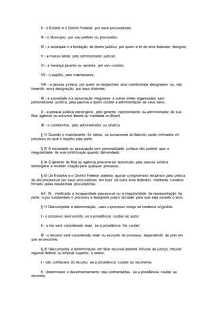 II - o Estado e o Distrito Federal, por seus procuradores;
III - o Município, por seu prefeito ou procurador;
IV - a autarquia e a fundação de direito público, por quem a lei do ente federado designar;
V - a massa falida, pelo administrador judicial;
VI - a herança jacente ou vacante, por seu curador;
VII - o espólio, pelo inventariante;
VIII - a pessoa jurídica, por quem os respectivos atos constitutivos designarem ou, não
havendo essa designação, por seus diretores;
IX - a sociedade e a associação irregulares e outros entes organizados sem
personalidade jurídica, pela pessoa a quem couber a administração de seus bens;
X - a pessoa jurídica estrangeira, pelo gerente, representante ou administrador de sua
filial, agência ou sucursal aberta ou instalada no Brasil;
XI - o condomínio, pelo administrador ou síndico.
§ 1o Quando o inventariante for dativo, os sucessores do falecido serão intimados no
processo no qual o espólio seja parte.
§ 2o A sociedade ou associação sem personalidade jurídica não poderá opor a
irregularidade de sua constituição quando demandada.
§ 3o O gerente de filial ou agência presume-se autorizado pela pessoa jurídica
estrangeira a receber citação para qualquer processo.
§ 4o Os Estados e o Distrito Federal poderão ajustar compromisso recíproco para prática
de ato processual por seus procuradores em favor de outro ente federado, mediante convênio
firmado pelas respectivas procuradorias.
Art. 76. Verificada a incapacidade processual ou a irregularidade da representação da
parte, o juiz suspenderá o processo e designará prazo razoável para que seja sanado o vício.
§ 1o Descumprida a determinação, caso o processo esteja na instância originária:
I - o processo será extinto, se a providência couber ao autor;
II - o réu será considerado revel, se a providência lhe couber;
III - o terceiro será considerado revel ou excluído do processo, dependendo do polo em
que se encontre.
§ 2o Descumprida a determinação em fase recursal perante tribunal de justiça, tribunal
regional federal ou tribunal superior, o relator:
I - não conhecerá do recurso, se a providência couber ao recorrente;
II - determinará o desentranhamento das contrarrazões, se a providência couber ao
recorrido.
 