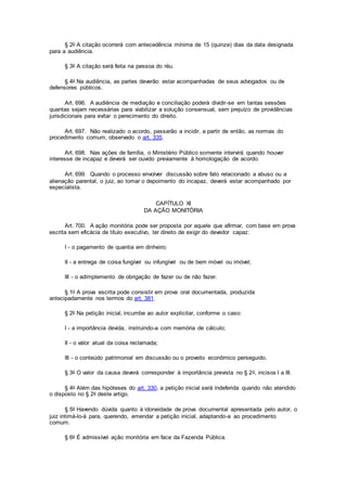 § 2o A citação ocorrerá com antecedência mínima de 15 (quinze) dias da data designada
para a audiência.
§ 3o A citação será feita na pessoa do réu.
§ 4o Na audiência, as partes deverão estar acompanhadas de seus advogados ou de
defensores públicos.
Art. 696. A audiência de mediação e conciliação poderá dividir-se em tantas sessões
quantas sejam necessárias para viabilizar a solução consensual, sem prejuízo de providências
jurisdicionais para evitar o perecimento do direito.
Art. 697. Não realizado o acordo, passarão a incidir, a partir de então, as normas do
procedimento comum, observado o art. 335.
Art. 698. Nas ações de família, o Ministério Público somente intervirá quando houver
interesse de incapaz e deverá ser ouvido previamente à homologação de acordo.
Art. 699. Quando o processo envolver discussão sobre fato relacionado a abuso ou a
alienação parental, o juiz, ao tomar o depoimento do incapaz, deverá estar acompanhado por
especialista.
CAPÍTULO XI
DA AÇÃO MONITÓRIA
Art. 700. A ação monitória pode ser proposta por aquele que afirmar, com base em prova
escrita sem eficácia de título executivo, ter direito de exigir do devedor capaz:
I - o pagamento de quantia em dinheiro;
II - a entrega de coisa fungível ou infungível ou de bem móvel ou imóvel;
III - o adimplemento de obrigação de fazer ou de não fazer.
§ 1o A prova escrita pode consistir em prova oral documentada, produzida
antecipadamente nos termos do art. 381.
§ 2o Na petição inicial, incumbe ao autor explicitar, conforme o caso:
I - a importância devida, instruindo-a com memória de cálculo;
II - o valor atual da coisa reclamada;
III - o conteúdo patrimonial em discussão ou o proveito econômico perseguido.
§ 3o O valor da causa deverá corresponder à importância prevista no § 2o, incisos I a III.
§ 4o Além das hipóteses do art. 330, a petição inicial será indeferida quando não atendido
o disposto no § 2o deste artigo.
§ 5o Havendo dúvida quanto à idoneidade de prova documental apresentada pelo autor, o
juiz intimá-lo-á para, querendo, emendar a petição inicial, adaptando-a ao procedimento
comum.
§ 6o É admissível ação monitória em face da Fazenda Pública.
 