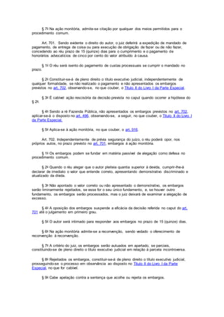 § 7o Na ação monitória, admite-se citação por qualquer dos meios permitidos para o
procedimento comum.
Art. 701. Sendo evidente o direito do autor, o juiz deferirá a expedição de mandado de
pagamento, de entrega de coisa ou para execução de obrigação de fazer ou de não fazer,
concedendo ao réu prazo de 15 (quinze) dias para o cumprimento e o pagamento de
honorários advocatícios de cinco por cento do valor atribuído à causa.
§ 1o O réu será isento do pagamento de custas processuais se cumprir o mandado no
prazo.
§ 2o Constituir-se-á de pleno direito o título executivo judicial, independentemente de
qualquer formalidade, se não realizado o pagamento e não apresentados os embargos
previstos no art. 702, observando-se, no que couber, o Título II do Livro I da Parte Especial.
§ 3o É cabível ação rescisória da decisão prevista no caput quando ocorrer a hipótese do
§ 2o.
§ 4o Sendo a ré Fazenda Pública, não apresentados os embargos previstos no art. 702,
aplicar-se-á o disposto no art. 496, observando-se, a seguir, no que couber, o Título II do Livro I
da Parte Especial.
§ 5o Aplica-se à ação monitória, no que couber, o art. 916.
Art. 702. Independentemente de prévia segurança do juízo, o réu poderá opor, nos
próprios autos, no prazo previsto no art. 701, embargos à ação monitória.
§ 1o Os embargos podem se fundar em matéria passível de alegação como defesa no
procedimento comum.
§ 2o Quando o réu alegar que o autor pleiteia quantia superior à devida, cumprir-lhe-á
declarar de imediato o valor que entende correto, apresentando demonstrativo discriminado e
atualizado da dívida.
§ 3o Não apontado o valor correto ou não apresentado o demonstrativo, os embargos
serão liminarmente rejeitados, se esse for o seu único fundamento, e, se houver outro
fundamento, os embargos serão processados, mas o juiz deixará de examinar a alegação de
excesso.
§ 4o A oposição dos embargos suspende a eficácia da decisão referida no caput do art.
701 até o julgamento em primeiro grau.
§ 5o O autor será intimado para responder aos embargos no prazo de 15 (quinze) dias.
§ 6o Na ação monitória admite-se a reconvenção, sendo vedado o oferecimento de
reconvenção à reconvenção.
§ 7o A critério do juiz, os embargos serão autuados em apartado, se parciais,
constituindo-se de pleno direito o título executivo judicial em relação à parcela incontroversa.
§ 8o Rejeitados os embargos, constituir-se-á de pleno direito o título executivo judicial,
prosseguindo-se o processo em observância ao disposto no Título II do Livro I da Parte
Especial, no que for cabível.
§ 9o Cabe apelação contra a sentença que acolhe ou rejeita os embargos.
 
