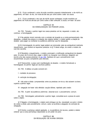 § 10. O juiz condenará o autor de ação monitória proposta indevidamente e de má-fé ao
pagamento, em favor do réu, de multa de até dez por cento sobre o valor da causa.
§ 11. O juiz condenará o réu que de má-fé opuser embargos à ação monitória ao
pagamento de multa de até dez por cento sobre o valor atribuído à causa, em favor do autor.
CAPÍTULO XII
DA HOMOLOGAÇÃO DO PENHOR LEGAL
Art. 703. Tomado o penhor legal nos casos previstos em lei, requererá o credor, ato
contínuo, a homologação.
§ 1o Na petição inicial, instruída com o contrato de locação ou a conta pormenorizada das
despesas, a tabela dos preços e a relação dos objetos retidos, o credor pedirá a citação do
devedor para pagar ou contestar na audiência preliminar que for designada.
§ 2o A homologação do penhor legal poderá ser promovida pela via extrajudicial mediante
requerimento, que conterá os requisitos previstos no § 1o deste artigo, do credor a notário de
sua livre escolha.
§ 3o Recebido o requerimento, o notário promoverá a notificação extrajudicial do devedor
para, no prazo de 5 (cinco) dias, pagar o débito ou impugnar sua cobrança, alegando por
escrito uma das causas previstas no art. 704, hipótese em que o procedimento será
encaminhado ao juízo competente para decisão.
§ 4o Transcorrido o prazo sem manifestação do devedor, o notário formalizará a
homologação do penhor legal por escritura pública.
Art. 704. A defesa só pode consistir em:
I - nulidade do processo;
II - extinção da obrigação;
III - não estar a dívida compreendida entre as previstas em lei ou não estarem os bens
sujeitos a penhor legal;
IV - alegação de haver sido ofertada caução idônea, rejeitada pelo credor.
Art. 705. A partir da audiência preliminar, observar-se-á o procedimento comum.
Art. 706. Homologado judicialmente o penhor legal, consolidar-se-á a posse do autor
sobre o objeto.
§ 1o Negada a homologação, o objeto será entregue ao réu, ressalvado ao autor o direito
de cobrar a dívida pelo procedimento comum, salvo se acolhida a alegação de extinção da
obrigação.
§ 2o Contra a sentença caberá apelação, e, na pendência de recurso, poderá o relator
ordenar que a coisa permaneça depositada ou em poder do autor.
CAPÍTULO XIII
DA REGULAÇÃO DE AVARIA GROSSA
 