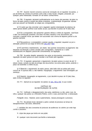 Art. 707. Quando inexistir consenso acerca da nomeação de um regulador de avarias, o
juiz de direito da comarca do primeiro porto onde o navio houver chegado, provocado por
qualquer parte interessada, nomeará um de notório conhecimento.
Art. 708. O regulador declarará justificadamente se os danos são passíveis de rateio na
forma de avaria grossa e exigirá das partes envolvidas a apresentação de garantias idôneas
para que possam ser liberadas as cargas aos consignatários.
§ 1o A parte que não concordar com o regulador quanto à declaração de abertura da
avaria grossa deverá justificar suas razões ao juiz, que decidirá no prazo de 10 (dez) dias.
§ 2o Se o consignatário não apresentar garantia idônea a critério do regulador, este fixará
o valor da contribuição provisória com base nos fatos narrados e nos documentos que
instruírem a petição inicial, que deverá ser caucionado sob a forma de depósito judicial ou de
garantia bancária.
§ 3o Recusando-se o consignatário a prestar caução, o regulador requererá ao juiz a
alienação judicial de sua carga na forma dos arts. 879 a 903.
§ 4o É permitido o levantamento, por alvará, das quantias necessárias ao pagamento das
despesas da alienação a serem arcadas pelo consignatário, mantendo-se o saldo
remanescente em depósito judicial até o encerramento da regulação.
Art. 709. As partes deverão apresentar nos autos os documentos necessários à
regulação da avaria grossa em prazo razoável a ser fixado pelo regulador.
Art. 710. O regulador apresentará o regulamento da avaria grossa no prazo de até 12
(doze) meses, contado da data da entrega dos documentos nos autos pelas partes, podendo o
prazo ser estendido a critério do juiz.
§ 1o Oferecido o regulamento da avaria grossa, dele terão vista as partes pelo prazo
comum de 15 (quinze) dias, e, não havendo impugnação, o regulamento será homologado por
sentença.
§ 2o Havendo impugnação ao regulamento, o juiz decidirá no prazo de 10 (dez) dias,
após a oitiva do regulador.
Art. 711. Aplicam-se ao regulador de avarias os arts. 156 a 158, no que couber.
CAPÍTULO XIV
DA RESTAURAÇÃO DE AUTOS
Art. 712. Verificado o desaparecimento dos autos, eletrônicos ou não, pode o juiz, de
ofício, qualquer das partes ou o Ministério Público, se for o caso, promover-lhes a restauração.
Parágrafo único. Havendo autos suplementares, nesses prosseguirá o processo.
Art. 713. Na petição inicial, declarará a parte o estado do processo ao tempo do
desaparecimento dos autos, oferecendo:
I - certidões dos atos constantes do protocolo de audiências do cartório por onde haja
corrido o processo;
II - cópia das peças que tenha em seu poder;
III - qualquer outro documento que facilite a restauração.
 