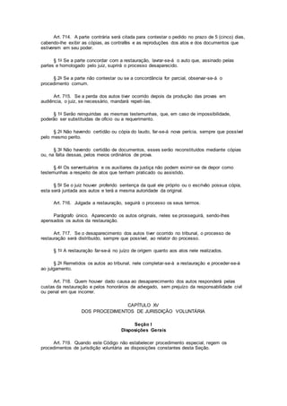 Art. 714. A parte contrária será citada para contestar o pedido no prazo de 5 (cinco) dias,
cabendo-lhe exibir as cópias, as contrafés e as reproduções dos atos e dos documentos que
estiverem em seu poder.
§ 1o Se a parte concordar com a restauração, lavrar-se-á o auto que, assinado pelas
partes e homologado pelo juiz, suprirá o processo desaparecido.
§ 2o Se a parte não contestar ou se a concordância for parcial, observar-se-á o
procedimento comum.
Art. 715. Se a perda dos autos tiver ocorrido depois da produção das provas em
audiência, o juiz, se necessário, mandará repeti-las.
§ 1o Serão reinquiridas as mesmas testemunhas, que, em caso de impossibilidade,
poderão ser substituídas de ofício ou a requerimento.
§ 2o Não havendo certidão ou cópia do laudo, far-se-á nova perícia, sempre que possível
pelo mesmo perito.
§ 3o Não havendo certidão de documentos, esses serão reconstituídos mediante cópias
ou, na falta dessas, pelos meios ordinários de prova.
§ 4o Os serventuários e os auxiliares da justiça não podem eximir-se de depor como
testemunhas a respeito de atos que tenham praticado ou assistido.
§ 5o Se o juiz houver proferido sentença da qual ele próprio ou o escrivão possua cópia,
esta será juntada aos autos e terá a mesma autoridade da original.
Art. 716. Julgada a restauração, seguirá o processo os seus termos.
Parágrafo único. Aparecendo os autos originais, neles se prosseguirá, sendo-lhes
apensados os autos da restauração.
Art. 717. Se o desaparecimento dos autos tiver ocorrido no tribunal, o processo de
restauração será distribuído, sempre que possível, ao relator do processo.
§ 1o A restauração far-se-á no juízo de origem quanto aos atos nele realizados.
§ 2o Remetidos os autos ao tribunal, nele completar-se-á a restauração e proceder-se-á
ao julgamento.
Art. 718. Quem houver dado causa ao desaparecimento dos autos responderá pelas
custas da restauração e pelos honorários de advogado, sem prejuízo da responsabilidade civil
ou penal em que incorrer.
CAPÍTULO XV
DOS PROCEDIMENTOS DE JURISDIÇÃO VOLUNTÁRIA
Seção I
Disposições Gerais
Art. 719. Quando este Código não estabelecer procedimento especial, regem os
procedimentos de jurisdição voluntária as disposições constantes desta Seção.
 