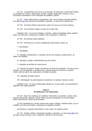Art. 720. O procedimento terá início por provocação do interessado, do Ministério Público
ou da Defensoria Pública, cabendo-lhes formular o pedido devidamente instruído com os
documentos necessários e com a indicação da providência judicial.
Art. 721. Serão citados todos os interessados, bem como intimado o Ministério Público,
nos casos do art. 178, para que se manifestem, querendo, no prazo de 15 (quinze) dias.
Art. 722. A Fazenda Pública será sempre ouvida nos casos em que tiver interesse.
Art. 723. O juiz decidirá o pedido no prazo de 10 (dez) dias.
Parágrafo único. O juiz não é obrigado a observar critério de legalidade estrita, podendo
adotar em cada caso a solução que considerar mais conveniente ou oportuna.
Art. 724. Da sentença caberá apelação.
Art. 725. Processar-se-á na forma estabelecida nesta Seção o pedido de:
I - emancipação;
II - sub-rogação;
III - alienação, arrendamento ou oneração de bens de crianças ou adolescentes, de
órfãos e de interditos;
IV - alienação, locação e administração da coisa comum;
V - alienação de quinhão em coisa comum;
VI - extinção de usufruto, quando não decorrer da morte do usufrutuário, do termo da sua
duração ou da consolidação, e de fideicomisso, quando decorrer de renúncia ou quando
ocorrer antes do evento que caracterizar a condição resolutória;
VII - expedição de alvará judicial;
VIII - homologação de autocomposição extrajudicial, de qualquer natureza ou valor.
Parágrafo único. As normas desta Seção aplicam-se, no que couber, aos procedimentos
regulados nas seções seguintes.
Seção II
Da Notificação e da Interpelação
Art. 726. Quem tiver interesse em manifestar formalmente sua vontade a outrem sobre
assunto juridicamente relevante poderá notificar pessoas participantes da mesma relação
jurídica para dar-lhes ciência de seu propósito.
§ 1o Se a pretensão for a de dar conhecimento geral ao público, mediante edital, o juiz só
a deferirá se a tiver por fundada e necessária ao resguardo de direito.
§ 2o Aplica-se o disposto nesta Seção, no que couber, ao protesto judicial.
Art. 727. Também poderá o interessado interpelar o requerido, no caso do art. 726, para
que faça ou deixe de fazer o que o requerente entenda ser de seu direito.
 