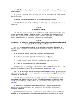Art. 728. O requerido será previamente ouvido antes do deferimento da notificação ou do
respectivo edital:
I - se houver suspeita de que o requerente, por meio da notificação ou do edital, pretende
alcançar fim ilícito;
II - se tiver sido requerida a averbação da notificação em registro público.
Art. 729. Deferida e realizada a notificação ou interpelação, os autos serão entregues ao
requerente.
Seção III
Da Alienação Judicial
Art. 730. Nos casos expressos em lei, não havendo acordo entre os interessados sobre
o modo como se deve realizar a alienação do bem, o juiz, de ofício ou a requerimento dos
interessados ou do depositário, mandará aliená-lo em leilão, observando-se o disposto na
Seção I deste Capítulo e, no que couber, o disposto nos arts. 879 a 903.
Seção IV
Do Divórcio e da Separação Consensuais, da Extinção Consensual de União Estável e da
Alteração do Regime de Bens do Matrimônio
Art. 731. A homologação do divórcio ou da separação consensuais, observados os
requisitos legais, poderá ser requerida em petição assinada por ambos os cônjuges, da qual
constarão:
I - as disposições relativas à descrição e à partilha dos bens comuns;
II - as disposições relativas à pensão alimentícia entre os cônjuges;
III - o acordo relativo à guarda dos filhos incapazes e ao regime de visitas; e
IV - o valor da contribuição para criar e educar os filhos.
Parágrafo único. Se os cônjuges não acordarem sobre a partilha dos bens, far-se-á esta
depois de homologado o divórcio, na forma estabelecida nos arts. 647 a 658.
Art. 732. As disposições relativas ao processo de homologação judicial de divórcio ou de
separação consensuais aplicam-se, no que couber, ao processo de homologação da extinção
consensual de união estável.
Art. 733. O divórcio consensual, a separação consensual e a extinção consensual de
união estável, não havendo nascituro ou filhos incapazes e observados os requisitos legais,
poderão ser realizados por escritura pública, da qual constarão as disposições de que trata
o art. 731.
§ 1o A escritura não depende de homologação judicial e constitui título hábil para
qualquer ato de registro, bem como para levantamento de importância depositada em
instituições financeiras.
§ 2o O tabelião somente lavrará a escritura se os interessados estiverem assistidos por
advogado ou por defensor público, cuja qualificação e assinatura constarão do ato notarial.
 