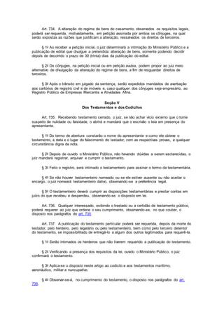 Art. 734. A alteração do regime de bens do casamento, observados os requisitos legais,
poderá ser requerida, motivadamente, em petição assinada por ambos os cônjuges, na qual
serão expostas as razões que justificam a alteração, ressalvados os direitos de terceiros.
§ 1o Ao receber a petição inicial, o juiz determinará a intimação do Ministério Público e a
publicação de edital que divulgue a pretendida alteração de bens, somente podendo decidir
depois de decorrido o prazo de 30 (trinta) dias da publicação do edital.
§ 2o Os cônjuges, na petição inicial ou em petição avulsa, podem propor ao juiz meio
alternativo de divulgação da alteração do regime de bens, a fim de resguardar direitos de
terceiros.
§ 3o Após o trânsito em julgado da sentença, serão expedidos mandados de averbação
aos cartórios de registro civil e de imóveis e, caso qualquer dos cônjuges seja empresário, ao
Registro Público de Empresas Mercantis e Atividades Afins.
Seção V
Dos Testamentos e dos Codicilos
Art. 735. Recebendo testamento cerrado, o juiz, se não achar vício externo que o torne
suspeito de nulidade ou falsidade, o abrirá e mandará que o escrivão o leia em presença do
apresentante.
§ 1o Do termo de abertura constarão o nome do apresentante e como ele obteve o
testamento, a data e o lugar do falecimento do testador, com as respectivas provas, e qualquer
circunstância digna de nota.
§ 2o Depois de ouvido o Ministério Público, não havendo dúvidas a serem esclarecidas, o
juiz mandará registrar, arquivar e cumprir o testamento.
§ 3o Feito o registro, será intimado o testamenteiro para assinar o termo da testamentária.
§ 4o Se não houver testamenteiro nomeado ou se ele estiver ausente ou não aceitar o
encargo, o juiz nomeará testamenteiro dativo, observando-se a preferência legal.
§ 5o O testamenteiro deverá cumprir as disposições testamentárias e prestar contas em
juízo do que recebeu e despendeu, observando-se o disposto em lei.
Art. 736. Qualquer interessado, exibindo o traslado ou a certidão de testamento público,
poderá requerer ao juiz que ordene o seu cumprimento, observando-se, no que couber, o
disposto nos parágrafos do art. 735.
Art. 737. A publicação do testamento particular poderá ser requerida, depois da morte do
testador, pelo herdeiro, pelo legatário ou pelo testamenteiro, bem como pelo terceiro detentor
do testamento, se impossibilitado de entregá-lo a algum dos outros legitimados para requerê-la.
§ 1o Serão intimados os herdeiros que não tiverem requerido a publicação do testamento.
§ 2o Verificando a presença dos requisitos da lei, ouvido o Ministério Público, o juiz
confirmará o testamento.
§ 3o Aplica-se o disposto neste artigo ao codicilo e aos testamentos marítimo,
aeronáutico, militar e nuncupativo.
§ 4o Observar-se-á, no cumprimento do testamento, o disposto nos parágrafos do art.
735.
 