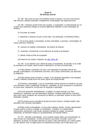 Seção VI
Da Herança Jacente
Art. 738. Nos casos em que a lei considere jacente a herança, o juiz em cuja comarca
tiver domicílio o falecido procederá imediatamente à arrecadação dos respectivos bens.
Art. 739. A herança jacente ficará sob a guarda, a conservação e a administração de um
curador até a respectiva entrega ao sucessor legalmente habilitado ou até a declaração de
vacância.
§ 1o Incumbe ao curador:
I - representar a herança em juízo ou fora dele, com intervenção do Ministério Público;
II - ter em boa guarda e conservação os bens arrecadados e promover a arrecadação de
outros porventura existentes;
III - executar as medidas conservatórias dos direitos da herança;
IV - apresentar mensalmente ao juiz balancete da receita e da despesa;
V - prestar contas ao final de sua gestão.
§ 2o Aplica-se ao curador o disposto nos arts. 159 a 161.
Art. 740. O juiz ordenará que o oficial de justiça, acompanhado do escrivão ou do chefe
de secretaria e do curador, arrole os bens e descreva-os em auto circunstanciado.
§ 1o Não podendo comparecer ao local, o juiz requisitará à autoridade policial que
proceda à arrecadação e ao arrolamento dos bens, com 2 (duas) testemunhas, que assistirão
às diligências.
§ 2o Não estando ainda nomeado o curador, o juiz designará depositário e lhe entregará
os bens, mediante simples termo nos autos, depois de compromissado.
§ 3o Durante a arrecadação, o juiz ou a autoridade policial inquirirá os moradores da casa
e da vizinhança sobre a qualificação do falecido, o paradeiro de seus sucessores e a existência
de outros bens, lavrando-se de tudo auto de inquirição e informação.
§ 4o O juiz examinará reservadamente os papéis, as cartas missivas e os livros
domésticos e, verificando que não apresentam interesse, mandará empacotá-los e lacrá-los
para serem assim entregues aos sucessores do falecido ou queimados quando os bens forem
declarados vacantes.
§ 5o Se constar ao juiz a existência de bens em outra comarca, mandará expedir carta
precatória a fim de serem arrecadados.
§ 6o Não se fará a arrecadação, ou essa será suspensa, quando, iniciada, apresentarem-
se para reclamar os bens o cônjuge ou companheiro, o herdeiro ou o testamenteiro
notoriamente reconhecido e não houver oposição motivada do curador, de qualquer
interessado, do Ministério Público ou do representante da Fazenda Pública.
Art. 741. Ultimada a arrecadação, o juiz mandará expedir edital, que será publicado na
rede mundial de computadores, no sítio do tribunal a que estiver vinculado o juízo e na
plataforma de editais do Conselho Nacional de Justiça, onde permanecerá por 3 (três) meses,
ou, não havendo sítio, no órgão oficial e na imprensa da comarca, por 3 (três) vezes com
 