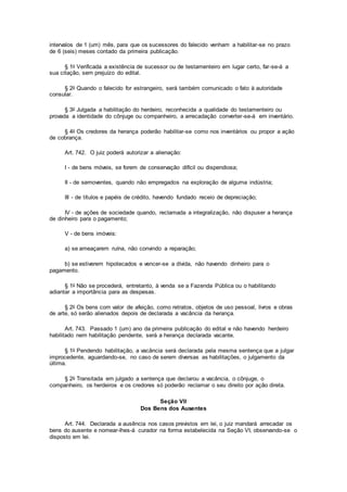 intervalos de 1 (um) mês, para que os sucessores do falecido venham a habilitar-se no prazo
de 6 (seis) meses contado da primeira publicação.
§ 1o Verificada a existência de sucessor ou de testamenteiro em lugar certo, far-se-á a
sua citação, sem prejuízo do edital.
§ 2o Quando o falecido for estrangeiro, será também comunicado o fato à autoridade
consular.
§ 3o Julgada a habilitação do herdeiro, reconhecida a qualidade do testamenteiro ou
provada a identidade do cônjuge ou companheiro, a arrecadação converter-se-á em inventário.
§ 4o Os credores da herança poderão habilitar-se como nos inventários ou propor a ação
de cobrança.
Art. 742. O juiz poderá autorizar a alienação:
I - de bens móveis, se forem de conservação difícil ou dispendiosa;
II - de semoventes, quando não empregados na exploração de alguma indústria;
III - de títulos e papéis de crédito, havendo fundado receio de depreciação;
IV - de ações de sociedade quando, reclamada a integralização, não dispuser a herança
de dinheiro para o pagamento;
V - de bens imóveis:
a) se ameaçarem ruína, não convindo a reparação;
b) se estiverem hipotecados e vencer-se a dívida, não havendo dinheiro para o
pagamento.
§ 1o Não se procederá, entretanto, à venda se a Fazenda Pública ou o habilitando
adiantar a importância para as despesas.
§ 2o Os bens com valor de afeição, como retratos, objetos de uso pessoal, livros e obras
de arte, só serão alienados depois de declarada a vacância da herança.
Art. 743. Passado 1 (um) ano da primeira publicação do edital e não havendo herdeiro
habilitado nem habilitação pendente, será a herança declarada vacante.
§ 1o Pendendo habilitação, a vacância será declarada pela mesma sentença que a julgar
improcedente, aguardando-se, no caso de serem diversas as habilitações, o julgamento da
última.
§ 2o Transitada em julgado a sentença que declarou a vacância, o cônjuge, o
companheiro, os herdeiros e os credores só poderão reclamar o seu direito por ação direta.
Seção VII
Dos Bens dos Ausentes
Art. 744. Declarada a ausência nos casos previstos em lei, o juiz mandará arrecadar os
bens do ausente e nomear-lhes-á curador na forma estabelecida na Seção VI, observando-se o
disposto em lei.
 
