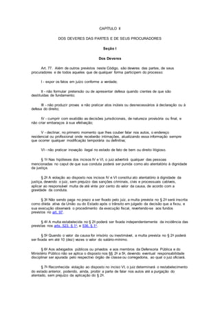 CAPÍTULO II
DOS DEVERES DAS PARTES E DE SEUS PROCURADORES
Seção I
Dos Deveres
Art. 77. Além de outros previstos neste Código, são deveres das partes, de seus
procuradores e de todos aqueles que de qualquer forma participem do processo:
I - expor os fatos em juízo conforme a verdade;
II - não formular pretensão ou de apresentar defesa quando cientes de que são
destituídas de fundamento;
III - não produzir provas e não praticar atos inúteis ou desnecessários à declaração ou à
defesa do direito;
IV - cumprir com exatidão as decisões jurisdicionais, de natureza provisória ou final, e
não criar embaraços à sua efetivação;
V - declinar, no primeiro momento que lhes couber falar nos autos, o endereço
residencial ou profissional onde receberão intimações, atualizando essa informação sempre
que ocorrer qualquer modificação temporária ou definitiva;
VI - não praticar inovação ilegal no estado de fato de bem ou direito litigioso.
§ 1o Nas hipóteses dos incisos IV e VI, o juiz advertirá qualquer das pessoas
mencionadas no caput de que sua conduta poderá ser punida como ato atentatório à dignidade
da justiça.
§ 2o A violação ao disposto nos incisos IV e VI constitui ato atentatório à dignidade da
justiça, devendo o juiz, sem prejuízo das sanções criminais, civis e processuais cabíveis,
aplicar ao responsável multa de até vinte por cento do valor da causa, de acordo com a
gravidade da conduta.
§ 3o Não sendo paga no prazo a ser fixado pelo juiz, a multa prevista no § 2o será inscrita
como dívida ativa da União ou do Estado após o trânsito em julgado da decisão que a fixou, e
sua execução observará o procedimento da execução fiscal, revertendo-se aos fundos
previstos no art. 97.
§ 4o A multa estabelecida no § 2o poderá ser fixada independentemente da incidência das
previstas nos arts. 523, § 1o, e 536, § 1o.
§ 5o Quando o valor da causa for irrisório ou inestimável, a multa prevista no § 2o poderá
ser fixada em até 10 (dez) vezes o valor do salário-mínimo.
§ 6o Aos advogados públicos ou privados e aos membros da Defensoria Pública e do
Ministério Público não se aplica o disposto nos §§ 2o a 5o, devendo eventual responsabilidade
disciplinar ser apurada pelo respectivo órgão de classe ou corregedoria, ao qual o juiz oficiará.
§ 7o Reconhecida violação ao disposto no inciso VI, o juiz determinará o restabelecimento
do estado anterior, podendo, ainda, proibir a parte de falar nos autos até a purgação do
atentado, sem prejuízo da aplicação do § 2o.
 