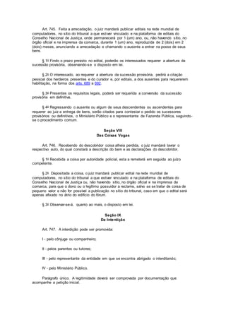 Art. 745. Feita a arrecadação, o juiz mandará publicar editais na rede mundial de
computadores, no sítio do tribunal a que estiver vinculado e na plataforma de editais do
Conselho Nacional de Justiça, onde permanecerá por 1 (um) ano, ou, não havendo sítio, no
órgão oficial e na imprensa da comarca, durante 1 (um) ano, reproduzida de 2 (dois) em 2
(dois) meses, anunciando a arrecadação e chamando o ausente a entrar na posse de seus
bens.
§ 1o Findo o prazo previsto no edital, poderão os interessados requerer a abertura da
sucessão provisória, observando-se o disposto em lei.
§ 2o O interessado, ao requerer a abertura da sucessão provisória, pedirá a citação
pessoal dos herdeiros presentes e do curador e, por editais, a dos ausentes para requererem
habilitação, na forma dos arts. 689 a 692.
§ 3o Presentes os requisitos legais, poderá ser requerida a conversão da sucessão
provisória em definitiva.
§ 4o Regressando o ausente ou algum de seus descendentes ou ascendentes para
requerer ao juiz a entrega de bens, serão citados para contestar o pedido os sucessores
provisórios ou definitivos, o Ministério Público e o representante da Fazenda Pública, seguindo-
se o procedimento comum.
Seção VIII
Das Coisas Vagas
Art. 746. Recebendo do descobridor coisa alheia perdida, o juiz mandará lavrar o
respectivo auto, do qual constará a descrição do bem e as declarações do descobridor.
§ 1o Recebida a coisa por autoridade policial, esta a remeterá em seguida ao juízo
competente.
§ 2o Depositada a coisa, o juiz mandará publicar edital na rede mundial de
computadores, no sítio do tribunal a que estiver vinculado e na plataforma de editais do
Conselho Nacional de Justiça ou, não havendo sítio, no órgão oficial e na imprensa da
comarca, para que o dono ou o legítimo possuidor a reclame, salvo se se tratar de coisa de
pequeno valor e não for possível a publicação no sítio do tribunal, caso em que o edital será
apenas afixado no átrio do edifício do fórum.
§ 3o Observar-se-á, quanto ao mais, o disposto em lei.
Seção IX
Da Interdição
Art. 747. A interdição pode ser promovida:
I - pelo cônjuge ou companheiro;
II - pelos parentes ou tutores;
III - pelo representante da entidade em que se encontra abrigado o interditando;
IV - pelo Ministério Público.
Parágrafo único. A legitimidade deverá ser comprovada por documentação que
acompanhe a petição inicial.
 