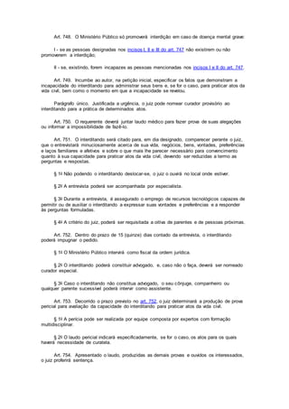 Art. 748. O Ministério Público só promoverá interdição em caso de doença mental grave:
I - se as pessoas designadas nos incisos I, II e III do art. 747 não existirem ou não
promoverem a interdição;
II - se, existindo, forem incapazes as pessoas mencionadas nos incisos I e II do art. 747.
Art. 749. Incumbe ao autor, na petição inicial, especificar os fatos que demonstram a
incapacidade do interditando para administrar seus bens e, se for o caso, para praticar atos da
vida civil, bem como o momento em que a incapacidade se revelou.
Parágrafo único. Justificada a urgência, o juiz pode nomear curador provisório ao
interditando para a prática de determinados atos.
Art. 750. O requerente deverá juntar laudo médico para fazer prova de suas alegações
ou informar a impossibilidade de fazê-lo.
Art. 751. O interditando será citado para, em dia designado, comparecer perante o juiz,
que o entrevistará minuciosamente acerca de sua vida, negócios, bens, vontades, preferências
e laços familiares e afetivos e sobre o que mais lhe parecer necessário para convencimento
quanto à sua capacidade para praticar atos da vida civil, devendo ser reduzidas a termo as
perguntas e respostas.
§ 1o Não podendo o interditando deslocar-se, o juiz o ouvirá no local onde estiver.
§ 2o A entrevista poderá ser acompanhada por especialista.
§ 3o Durante a entrevista, é assegurado o emprego de recursos tecnológicos capazes de
permitir ou de auxiliar o interditando a expressar suas vontades e preferências e a responder
às perguntas formuladas.
§ 4o A critério do juiz, poderá ser requisitada a oitiva de parentes e de pessoas próximas.
Art. 752. Dentro do prazo de 15 (quinze) dias contado da entrevista, o interditando
poderá impugnar o pedido.
§ 1o O Ministério Público intervirá como fiscal da ordem jurídica.
§ 2o O interditando poderá constituir advogado, e, caso não o faça, deverá ser nomeado
curador especial.
§ 3o Caso o interditando não constitua advogado, o seu cônjuge, companheiro ou
qualquer parente sucessível poderá intervir como assistente.
Art. 753. Decorrido o prazo previsto no art. 752, o juiz determinará a produção de prova
pericial para avaliação da capacidade do interditando para praticar atos da vida civil.
§ 1o A perícia pode ser realizada por equipe composta por expertos com formação
multidisciplinar.
§ 2o O laudo pericial indicará especificadamente, se for o caso, os atos para os quais
haverá necessidade de curatela.
Art. 754. Apresentado o laudo, produzidas as demais provas e ouvidos os interessados,
o juiz proferirá sentença.
 