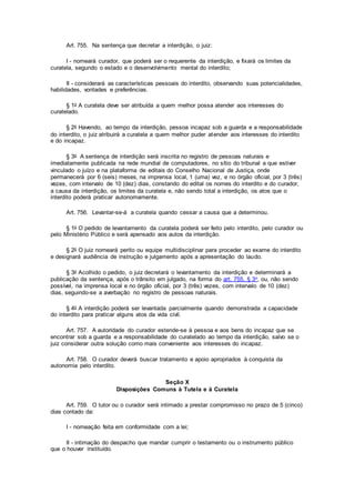 Art. 755. Na sentença que decretar a interdição, o juiz:
I - nomeará curador, que poderá ser o requerente da interdição, e fixará os limites da
curatela, segundo o estado e o desenvolvimento mental do interdito;
II - considerará as características pessoais do interdito, observando suas potencialidades,
habilidades, vontades e preferências.
§ 1o A curatela deve ser atribuída a quem melhor possa atender aos interesses do
curatelado.
§ 2o Havendo, ao tempo da interdição, pessoa incapaz sob a guarda e a responsabilidade
do interdito, o juiz atribuirá a curatela a quem melhor puder atender aos interesses do interdito
e do incapaz.
§ 3o A sentença de interdição será inscrita no registro de pessoas naturais e
imediatamente publicada na rede mundial de computadores, no sítio do tribunal a que estiver
vinculado o juízo e na plataforma de editais do Conselho Nacional de Justiça, onde
permanecerá por 6 (seis) meses, na imprensa local, 1 (uma) vez, e no órgão oficial, por 3 (três)
vezes, com intervalo de 10 (dez) dias, constando do edital os nomes do interdito e do curador,
a causa da interdição, os limites da curatela e, não sendo total a interdição, os atos que o
interdito poderá praticar autonomamente.
Art. 756. Levantar-se-á a curatela quando cessar a causa que a determinou.
§ 1o O pedido de levantamento da curatela poderá ser feito pelo interdito, pelo curador ou
pelo Ministério Público e será apensado aos autos da interdição.
§ 2o O juiz nomeará perito ou equipe multidisciplinar para proceder ao exame do interdito
e designará audiência de instrução e julgamento após a apresentação do laudo.
§ 3o Acolhido o pedido, o juiz decretará o levantamento da interdição e determinará a
publicação da sentença, após o trânsito em julgado, na forma do art. 755, § 3o, ou, não sendo
possível, na imprensa local e no órgão oficial, por 3 (três) vezes, com intervalo de 10 (dez)
dias, seguindo-se a averbação no registro de pessoas naturais.
§ 4o A interdição poderá ser levantada parcialmente quando demonstrada a capacidade
do interdito para praticar alguns atos da vida civil.
Art. 757. A autoridade do curador estende-se à pessoa e aos bens do incapaz que se
encontrar sob a guarda e a responsabilidade do curatelado ao tempo da interdição, salvo se o
juiz considerar outra solução como mais conveniente aos interesses do incapaz.
Art. 758. O curador deverá buscar tratamento e apoio apropriados à conquista da
autonomia pelo interdito.
Seção X
Disposições Comuns à Tutela e à Curatela
Art. 759. O tutor ou o curador será intimado a prestar compromisso no prazo de 5 (cinco)
dias contado da:
I - nomeação feita em conformidade com a lei;
II - intimação do despacho que mandar cumprir o testamento ou o instrumento público
que o houver instituído.
 