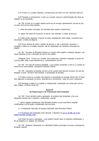 § 1o O tutor ou o curador prestará o compromisso por termo em livro rubricado pelo juiz.
§ 2o Prestado o compromisso, o tutor ou o curador assume a administração dos bens do
tutelado ou do interditado.
Art. 760. O tutor ou o curador poderá eximir-se do encargo apresentando escusa ao juiz
no prazo de 5 (cinco) dias contado:
I - antes de aceitar o encargo, da intimação para prestar compromisso;
II - depois de entrar em exercício, do dia em que sobrevier o motivo da escusa.
§ 1o Não sendo requerida a escusa no prazo estabelecido neste artigo, considerar-se-á
renunciado o direito de alegá-la.
§ 2o O juiz decidirá de plano o pedido de escusa, e, não o admitindo, exercerá o
nomeado a tutela ou a curatela enquanto não for dispensado por sentença transitada em
julgado.
Art. 761. Incumbe ao Ministério Público ou a quem tenha legítimo interesse requerer, nos
casos previstos em lei, a remoção do tutor ou do curador.
Parágrafo único. O tutor ou o curador será citado para contestar a arguição no prazo de
5 (cinco) dias, findo o qual observar-se-á o procedimento comum.
Art. 762. Em caso de extrema gravidade, o juiz poderá suspender o tutor ou o curador do
exercício de suas funções, nomeando substituto interino.
Art. 763. Cessando as funções do tutor ou do curador pelo decurso do prazo em que era
obrigado a servir, ser-lhe-á lícito requerer a exoneração do encargo.
§ 1o Caso o tutor ou o curador não requeira a exoneração do encargo dentro dos 10 (dez)
dias seguintes à expiração do termo, entender-se-á reconduzido, salvo se o juiz o dispensar.
§ 2o Cessada a tutela ou a curatela, é indispensável a prestação de contas pelo tutor ou
pelo curador, na forma da lei civil.
Seção XI
Da Organização e da Fiscalização das Fundações
Art. 764. O juiz decidirá sobre a aprovação do estatuto das fundações e de suas
alterações sempre que o requeira o interessado, quando:
I - ela for negada previamente pelo Ministério Público ou por este forem exigidas
modificações com as quais o interessado não concorde;
II - o interessado discordar do estatuto elaborado pelo Ministério Público.
§ 1o O estatuto das fundações deve observar o disposto na Lei no 10.406, de 10 de
janeiro de 2002 (Código Civil).
§ 2o Antes de suprir a aprovação, o juiz poderá mandar fazer no estatuto modificações a
fim de adaptá-lo ao objetivo do instituidor.
Art. 765. Qualquer interessado ou o Ministério Público promoverá em juízo a extinção da
fundação quando:
 