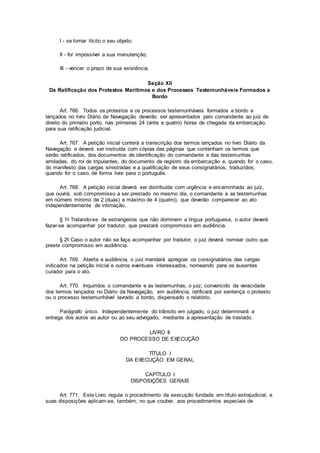 I - se tornar ilícito o seu objeto;
II - for impossível a sua manutenção;
III - vencer o prazo de sua existência.
Seção XII
Da Ratificação dos Protestos Marítimos e dos Processos Testemunháveis Formados a
Bordo
Art. 766. Todos os protestos e os processos testemunháveis formados a bordo e
lançados no livro Diário da Navegação deverão ser apresentados pelo comandante ao juiz de
direito do primeiro porto, nas primeiras 24 (vinte e quatro) horas de chegada da embarcação,
para sua ratificação judicial.
Art. 767. A petição inicial conterá a transcrição dos termos lançados no livro Diário da
Navegação e deverá ser instruída com cópias das páginas que contenham os termos que
serão ratificados, dos documentos de identificação do comandante e das testemunhas
arroladas, do rol de tripulantes, do documento de registro da embarcação e, quando for o caso,
do manifesto das cargas sinistradas e a qualificação de seus consignatários, traduzidos,
quando for o caso, de forma livre para o português.
Art. 768. A petição inicial deverá ser distribuída com urgência e encaminhada ao juiz,
que ouvirá, sob compromisso a ser prestado no mesmo dia, o comandante e as testemunhas
em número mínimo de 2 (duas) e máximo de 4 (quatro), que deverão comparecer ao ato
independentemente de intimação.
§ 1o Tratando-se de estrangeiros que não dominem a língua portuguesa, o autor deverá
fazer-se acompanhar por tradutor, que prestará compromisso em audiência.
§ 2o Caso o autor não se faça acompanhar por tradutor, o juiz deverá nomear outro que
preste compromisso em audiência.
Art. 769. Aberta a audiência, o juiz mandará apregoar os consignatários das cargas
indicados na petição inicial e outros eventuais interessados, nomeando para os ausentes
curador para o ato.
Art. 770. Inquiridos o comandante e as testemunhas, o juiz, convencido da veracidade
dos termos lançados no Diário da Navegação, em audiência, ratificará por sentença o protesto
ou o processo testemunhável lavrado a bordo, dispensado o relatório.
Parágrafo único. Independentemente do trânsito em julgado, o juiz determinará a
entrega dos autos ao autor ou ao seu advogado, mediante a apresentação de traslado.
LIVRO II
DO PROCESSO DE EXECUÇÃO
TÍTULO I
DA EXECUÇÃO EM GERAL
CAPÍTULO I
DISPOSIÇÕES GERAIS
Art. 771. Este Livro regula o procedimento da execução fundada em título extrajudicial, e
suas disposições aplicam-se, também, no que couber, aos procedimentos especiais de
 