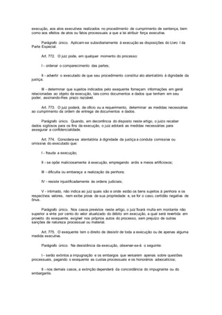 execução, aos atos executivos realizados no procedimento de cumprimento de sentença, bem
como aos efeitos de atos ou fatos processuais a que a lei atribuir força executiva.
Parágrafo único. Aplicam-se subsidiariamente à execução as disposições do Livro I da
Parte Especial.
Art. 772. O juiz pode, em qualquer momento do processo:
I - ordenar o comparecimento das partes;
II - advertir o executado de que seu procedimento constitui ato atentatório à dignidade da
justiça;
III - determinar que sujeitos indicados pelo exequente forneçam informações em geral
relacionadas ao objeto da execução, tais como documentos e dados que tenham em seu
poder, assinando-lhes prazo razoável.
Art. 773. O juiz poderá, de ofício ou a requerimento, determinar as medidas necessárias
ao cumprimento da ordem de entrega de documentos e dados.
Parágrafo único. Quando, em decorrência do disposto neste artigo, o juízo receber
dados sigilosos para os fins da execução, o juiz adotará as medidas necessárias para
assegurar a confidencialidade.
Art. 774. Considera-se atentatória à dignidade da justiça a conduta comissiva ou
omissiva do executado que:
I - frauda a execução;
II - se opõe maliciosamente à execução, empregando ardis e meios artificiosos;
III - dificulta ou embaraça a realização da penhora;
IV - resiste injustificadamente às ordens judiciais;
V - intimado, não indica ao juiz quais são e onde estão os bens sujeitos à penhora e os
respectivos valores, nem exibe prova de sua propriedade e, se for o caso, certidão negativa de
ônus.
Parágrafo único. Nos casos previstos neste artigo, o juiz fixará multa em montante não
superior a vinte por cento do valor atualizado do débito em execução, a qual será revertida em
proveito do exequente, exigível nos próprios autos do processo, sem prejuízo de outras
sanções de natureza processual ou material.
Art. 775. O exequente tem o direito de desistir de toda a execução ou de apenas alguma
medida executiva.
Parágrafo único. Na desistência da execução, observar-se-á o seguinte:
I - serão extintos a impugnação e os embargos que versarem apenas sobre questões
processuais, pagando o exequente as custas processuais e os honorários advocatícios;
II - nos demais casos, a extinção dependerá da concordância do impugnante ou do
embargante.
 