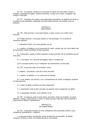 Art. 776. O exequente ressarcirá ao executado os danos que este sofreu, quando a
sentença, transitada em julgado, declarar inexistente, no todo ou em parte, a obrigação que
ensejou a execução.
Art. 777. A cobrança de multas ou de indenizações decorrentes de litigância de má-fé ou
de prática de ato atentatório à dignidade da justiça será promovida nos próprios autos do
processo.
CAPÍTULO II
DAS PARTES
Art. 778. Pode promover a execução forçada o credor a quem a lei confere título
executivo.
§ 1o Podem promover a execução forçada ou nela prosseguir, em sucessão ao
exequente originário:
I - o Ministério Público, nos casos previstos em lei;
II - o espólio, os herdeiros ou os sucessores do credor, sempre que, por morte deste, lhes
for transmitido o direito resultante do título executivo;
III - o cessionário, quando o direito resultante do título executivo lhe for transferido por ato
entre vivos;
IV - o sub-rogado, nos casos de sub-rogação legal ou convencional.
§ 2o A sucessão prevista no § 1o independe de consentimento do executado.
Art. 779. A execução pode ser promovida contra:
I - o devedor, reconhecido como tal no título executivo;
II - o espólio, os herdeiros ou os sucessores do devedor;
III - o novo devedor que assumiu, com o consentimento do credor, a obrigação resultante
do título executivo;
IV - o fiador do débito constante em título extrajudicial;
V - o responsável titular do bem vinculado por garantia real ao pagamento do débito;
VI - o responsável tributário, assim definido em lei.
Art. 780. O exequente pode cumular várias execuções, ainda que fundadas em títulos
diferentes, quando o executado for o mesmo e desde que para todas elas seja competente o
mesmo juízo e idêntico o procedimento.
CAPÍTULO III
DA COMPETÊNCIA
Art. 781. A execução fundada em título extrajudicial será processada perante o juízo
competente, observando-se o seguinte:
I - a execução poderá ser proposta no foro de domicílio do executado, de eleição
constante do título ou, ainda, de situação dos bens a ela sujeitos;
 