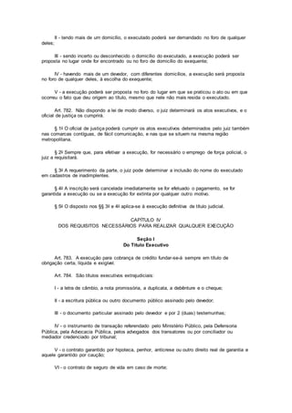 II - tendo mais de um domicílio, o executado poderá ser demandado no foro de qualquer
deles;
III - sendo incerto ou desconhecido o domicílio do executado, a execução poderá ser
proposta no lugar onde for encontrado ou no foro de domicílio do exequente;
IV - havendo mais de um devedor, com diferentes domicílios, a execução será proposta
no foro de qualquer deles, à escolha do exequente;
V - a execução poderá ser proposta no foro do lugar em que se praticou o ato ou em que
ocorreu o fato que deu origem ao título, mesmo que nele não mais resida o executado.
Art. 782. Não dispondo a lei de modo diverso, o juiz determinará os atos executivos, e o
oficial de justiça os cumprirá.
§ 1o O oficial de justiça poderá cumprir os atos executivos determinados pelo juiz também
nas comarcas contíguas, de fácil comunicação, e nas que se situem na mesma região
metropolitana.
§ 2o Sempre que, para efetivar a execução, for necessário o emprego de força policial, o
juiz a requisitará.
§ 3o A requerimento da parte, o juiz pode determinar a inclusão do nome do executado
em cadastros de inadimplentes.
§ 4o A inscrição será cancelada imediatamente se for efetuado o pagamento, se for
garantida a execução ou se a execução for extinta por qualquer outro motivo.
§ 5o O disposto nos §§ 3o e 4o aplica-se à execução definitiva de título judicial.
CAPÍTULO IV
DOS REQUISITOS NECESSÁRIOS PARA REALIZAR QUALQUER EXECUÇÃO
Seção I
Do Título Executivo
Art. 783. A execução para cobrança de crédito fundar-se-á sempre em título de
obrigação certa, líquida e exigível.
Art. 784. São títulos executivos extrajudiciais:
I - a letra de câmbio, a nota promissória, a duplicata, a debênture e o cheque;
II - a escritura pública ou outro documento público assinado pelo devedor;
III - o documento particular assinado pelo devedor e por 2 (duas) testemunhas;
IV - o instrumento de transação referendado pelo Ministério Público, pela Defensoria
Pública, pela Advocacia Pública, pelos advogados dos transatores ou por conciliador ou
mediador credenciado por tribunal;
V - o contrato garantido por hipoteca, penhor, anticrese ou outro direito real de garantia e
aquele garantido por caução;
VI - o contrato de seguro de vida em caso de morte;
 