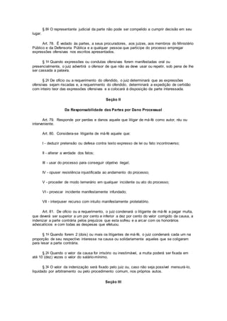 § 8o O representante judicial da parte não pode ser compelido a cumprir decisão em seu
lugar.
Art. 78. É vedado às partes, a seus procuradores, aos juízes, aos membros do Ministério
Público e da Defensoria Pública e a qualquer pessoa que participe do processo empregar
expressões ofensivas nos escritos apresentados.
§ 1o Quando expressões ou condutas ofensivas forem manifestadas oral ou
presencialmente, o juiz advertirá o ofensor de que não as deve usar ou repetir, sob pena de lhe
ser cassada a palavra.
§ 2o De ofício ou a requerimento do ofendido, o juiz determinará que as expressões
ofensivas sejam riscadas e, a requerimento do ofendido, determinará a expedição de certidão
com inteiro teor das expressões ofensivas e a colocará à disposição da parte interessada.
Seção II
Da Responsabilidade das Partes por Dano Processual
Art. 79. Responde por perdas e danos aquele que litigar de má-fé como autor, réu ou
interveniente.
Art. 80. Considera-se litigante de má-fé aquele que:
I - deduzir pretensão ou defesa contra texto expresso de lei ou fato incontroverso;
II - alterar a verdade dos fatos;
III - usar do processo para conseguir objetivo ilegal;
IV - opuser resistência injustificada ao andamento do processo;
V - proceder de modo temerário em qualquer incidente ou ato do processo;
VI - provocar incidente manifestamente infundado;
VII - interpuser recurso com intuito manifestamente protelatório.
Art. 81. De ofício ou a requerimento, o juiz condenará o litigante de má-fé a pagar multa,
que deverá ser superior a um por cento e inferior a dez por cento do valor corrigido da causa, a
indenizar a parte contrária pelos prejuízos que esta sofreu e a arcar com os honorários
advocatícios e com todas as despesas que efetuou.
§ 1o Quando forem 2 (dois) ou mais os litigantes de má-fé, o juiz condenará cada um na
proporção de seu respectivo interesse na causa ou solidariamente aqueles que se coligaram
para lesar a parte contrária.
§ 2o Quando o valor da causa for irrisório ou inestimável, a multa poderá ser fixada em
até 10 (dez) vezes o valor do salário-mínimo.
§ 3o O valor da indenização será fixado pelo juiz ou, caso não seja possível mensurá-lo,
liquidado por arbitramento ou pelo procedimento comum, nos próprios autos.
Seção III
 
