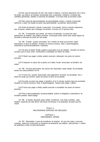 § 2o No caso de aquisição de bem não sujeito a registro, o terceiro adquirente tem o ônus
de provar que adotou as cautelas necessárias para a aquisição, mediante a exibição das
certidões pertinentes, obtidas no domicílio do vendedor e no local onde se encontra o bem.
§ 3o Nos casos de desconsideração da personalidade jurídica, a fraude à execução
verifica-se a partir da citação da parte cuja personalidade se pretende desconsiderar.
§ 4o Antes de declarar a fraude à execução, o juiz deverá intimar o terceiro adquirente,
que, se quiser, poderá opor embargos de terceiro, no prazo de 15 (quinze) dias.
Art. 793. O exequente que estiver, por direito de retenção, na posse de coisa
pertencente ao devedor não poderá promover a execução sobre outros bens senão depois de
excutida a coisa que se achar em seu poder.
Art. 794. O fiador, quando executado, tem o direito de exigir que primeiro sejam
executados os bens do devedor situados na mesma comarca, livres e desembargados,
indicando-os pormenorizadamente à penhora.
§ 1o Os bens do fiador ficarão sujeitos à execução se os do devedor, situados na mesma
comarca que os seus, forem insuficientes à satisfação do direito do credor.
§ 2o O fiador que pagar a dívida poderá executar o afiançado nos autos do mesmo
processo.
§ 3o O disposto no caput não se aplica se o fiador houver renunciado ao benefício de
ordem.
Art. 795. Os bens particulares dos sócios não respondem pelas dívidas da sociedade,
senão nos casos previstos em lei.
§ 1o O sócio réu, quando responsável pelo pagamento da dívida da sociedade, tem o
direito de exigir que primeiro sejam excutidos os bens da sociedade.
§ 2o Incumbe ao sócio que alegar o benefício do § 1o nomear quantos bens da sociedade
situados na mesma comarca, livres e desembargados, bastem para pagar o débito.
§ 3o O sócio que pagar a dívida poderá executar a sociedade nos autos do mesmo
processo.
§ 4o Para a desconsideração da personalidade jurídica é obrigatória a observância do
incidente previsto neste Código.
Art. 796. O espólio responde pelas dívidas do falecido, mas, feita a partilha, cada
herdeiro responde por elas dentro das forças da herança e na proporção da parte que lhe
coube.
TÍTULO II
DAS DIVERSAS ESPÉCIES DE EXECUÇÃO
CAPÍTULO I
DISPOSIÇÕES GERAIS
Art. 797. Ressalvado o caso de insolvência do devedor, em que tem lugar o concurso
universal, realiza-se a execução no interesse do exequente que adquire, pela penhora, o direito
de preferência sobre os bens penhorados.
 