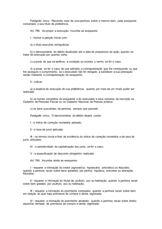 Parágrafo único. Recaindo mais de uma penhora sobre o mesmo bem, cada exequente
conservará o seu título de preferência.
Art. 798. Ao propor a execução, incumbe ao exequente:
I - instruir a petição inicial com:
a) o título executivo extrajudicial;
b) o demonstrativo do débito atualizado até a data de propositura da ação, quando se
tratar de execução por quantia certa;
c) a prova de que se verificou a condição ou ocorreu o termo, se for o caso;
d) a prova, se for o caso, de que adimpliu a contraprestação que lhe corresponde ou que
lhe assegura o cumprimento, se o executado não for obrigado a satisfazer a sua prestação
senão mediante a contraprestação do exequente;
II - indicar:
a) a espécie de execução de sua preferência, quando por mais de um modo puder ser
realizada;
b) os nomes completos do exequente e do executado e seus números de inscrição no
Cadastro de Pessoas Físicas ou no Cadastro Nacional da Pessoa Jurídica;
c) os bens suscetíveis de penhora, sempre que possível.
Parágrafo único. O demonstrativo do débito deverá conter:
I - o índice de correção monetária adotado;
II - a taxa de juros aplicada;
III - os termos inicial e final de incidência do índice de correção monetária e da taxa de
juros utilizados;
IV - a periodicidade da capitalização dos juros, se for o caso;
V - a especificação de desconto obrigatório realizado.
Art. 799. Incumbe ainda ao exequente:
I - requerer a intimação do credor pignoratício, hipotecário, anticrético ou fiduciário,
quando a penhora recair sobre bens gravados por penhor, hipoteca, anticrese ou alienação
fiduciária;
II - requerer a intimação do titular de usufruto, uso ou habitação, quando a penhora recair
sobre bem gravado por usufruto, uso ou habitação;
III - requerer a intimação do promitente comprador, quando a penhora recair sobre bem
em relação ao qual haja promessa de compra e venda registrada;
IV - requerer a intimação do promitente vendedor, quando a penhora recair sobre direito
aquisitivo derivado de promessa de compra e venda registrada;
 