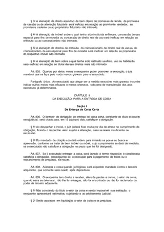 § 3o A alienação de direito aquisitivo de bem objeto de promessa de venda, de promessa
de cessão ou de alienação fiduciária será ineficaz em relação ao promitente vendedor, ao
promitente cedente ou ao proprietário fiduciário não intimado.
§ 4o A alienação de imóvel sobre o qual tenha sido instituída enfiteuse, concessão de uso
especial para fins de moradia ou concessão de direito real de uso será ineficaz em relação ao
enfiteuta ou ao concessionário não intimado.
§ 5o A alienação de direitos do enfiteuta, do concessionário de direito real de uso ou do
concessionário de uso especial para fins de moradia será ineficaz em relação ao proprietário
do respectivo imóvel não intimado.
§ 6o A alienação de bem sobre o qual tenha sido instituído usufruto, uso ou habitação
será ineficaz em relação ao titular desses direitos reais não intimado.
Art. 805. Quando por vários meios o exequente puder promover a execução, o juiz
mandará que se faça pelo modo menos gravoso para o executado.
Parágrafo único. Ao executado que alegar ser a medida executiva mais gravosa incumbe
indicar outros meios mais eficazes e menos onerosos, sob pena de manutenção dos atos
executivos já determinados.
CAPÍTULO II
DA EXECUÇÃO PARA A ENTREGA DE COISA
Seção I
Da Entrega de Coisa Certa
Art. 806. O devedor de obrigação de entrega de coisa certa, constante de título executivo
extrajudicial, será citado para, em 15 (quinze) dias, satisfazer a obrigação.
§ 1o Ao despachar a inicial, o juiz poderá fixar multa por dia de atraso no cumprimento da
obrigação, ficando o respectivo valor sujeito a alteração, caso se revele insuficiente ou
excessivo.
§ 2o Do mandado de citação constará ordem para imissão na posse ou busca e
apreensão, conforme se tratar de bem imóvel ou móvel, cujo cumprimento se dará de imediato,
se o executado não satisfizer a obrigação no prazo que lhe foi designado.
Art. 807. Se o executado entregar a coisa, será lavrado o termo respectivo e considerada
satisfeita a obrigação, prosseguindo-se a execução para o pagamento de frutos ou o
ressarcimento de prejuízos, se houver.
Art. 808. Alienada a coisa quando já litigiosa, será expedido mandado contra o terceiro
adquirente, que somente será ouvido após depositá-la.
Art. 809. O exequente tem direito a receber, além de perdas e danos, o valor da coisa,
quando essa se deteriorar, não lhe for entregue, não for encontrada ou não for reclamada do
poder de terceiro adquirente.
§ 1o Não constando do título o valor da coisa e sendo impossível sua avaliação, o
exequente apresentará estimativa, sujeitando-a ao arbitramento judicial.
§ 2o Serão apurados em liquidação o valor da coisa e os prejuízos.
 
