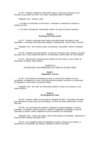 Art. 810. Havendo benfeitorias indenizáveis feitas na coisa pelo executado ou por
terceiros de cujo poder ela houver sido tirada, a liquidação prévia é obrigatória.
Parágrafo único. Havendo saldo:
I - em favor do executado ou de terceiros, o exequente o depositará ao requerer a
entrega da coisa;
II - em favor do exequente, esse poderá cobrá-lo nos autos do mesmo processo.
Seção II
Da Entrega de Coisa Incerta
Art. 811. Quando a execução recair sobre coisa determinada pelo gênero e pela
quantidade, o executado será citado para entregá-la individualizada, se lhe couber a escolha.
Parágrafo único. Se a escolha couber ao exequente, esse deverá indicá-la na petição
inicial.
Art. 812. Qualquer das partes poderá, no prazo de 15 (quinze) dias, impugnar a escolha
feita pela outra, e o juiz decidirá de plano ou, se necessário, ouvindo perito de sua nomeação.
Art. 813. Aplicar-se-ão à execução para entrega de coisa incerta, no que couber, as
disposições da Seção I deste Capítulo.
CAPÍTULO III
DA EXECUÇÃO DAS OBRIGAÇÕES DE FAZER OU DE NÃO FAZER
Seção I
Disposições Comuns
Art. 814. Na execução de obrigação de fazer ou de não fazer fundada em título
extrajudicial, ao despachar a inicial, o juiz fixará multa por período de atraso no cumprimento
da obrigação e a data a partir da qual será devida.
Parágrafo único. Se o valor da multa estiver previsto no título e for excessivo, o juiz
poderá reduzi-lo.
Seção II
Da Obrigação de Fazer
Art. 815. Quando o objeto da execução for obrigação de fazer, o executado será citado
para satisfazê-la no prazo que o juiz lhe designar, se outro não estiver determinado no título
executivo.
Art. 816. Se o executado não satisfizer a obrigação no prazo designado, é lícito ao
exequente, nos próprios autos do processo, requerer a satisfação da obrigação à custa do
executado ou perdas e danos, hipótese em que se converterá em indenização.
Parágrafo único. O valor das perdas e danos será apurado em liquidação, seguindo-se a
execução para cobrança de quantia certa.
Art. 817. Se a obrigação puder ser satisfeita por terceiro, é lícito ao juiz autorizar, a
requerimento do exequente, que aquele a satisfaça à custa do executado.
 