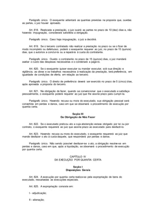 Parágrafo único. O exequente adiantará as quantias previstas na proposta que, ouvidas
as partes, o juiz houver aprovado.
Art. 818. Realizada a prestação, o juiz ouvirá as partes no prazo de 10 (dez) dias e, não
havendo impugnação, considerará satisfeita a obrigação.
Parágrafo único. Caso haja impugnação, o juiz a decidirá.
Art. 819. Se o terceiro contratado não realizar a prestação no prazo ou se o fizer de
modo incompleto ou defeituoso, poderá o exequente requerer ao juiz, no prazo de 15 (quinze)
dias, que o autorize a concluí-la ou a repará-la à custa do contratante.
Parágrafo único. Ouvido o contratante no prazo de 15 (quinze) dias, o juiz mandará
avaliar o custo das despesas necessárias e o condenará a pagá-lo.
Art. 820. Se o exequente quiser executar ou mandar executar, sob sua direção e
vigilância, as obras e os trabalhos necessários à realização da prestação, terá preferência, em
igualdade de condições de oferta, em relação ao terceiro.
Parágrafo único. O direito de preferência deverá ser exercido no prazo de 5 (cinco) dias,
após aprovada a proposta do terceiro.
Art. 821. Na obrigação de fazer, quando se convencionar que o executado a satisfaça
pessoalmente, o exequente poderá requerer ao juiz que lhe assine prazo para cumpri-la.
Parágrafo único. Havendo recusa ou mora do executado, sua obrigação pessoal será
convertida em perdas e danos, caso em que se observará o procedimento de execução por
quantia certa.
Seção III
Da Obrigação de Não Fazer
Art. 822. Se o executado praticou ato a cuja abstenção estava obrigado por lei ou por
contrato, o exequente requererá ao juiz que assine prazo ao executado para desfazê-lo.
Art. 823. Havendo recusa ou mora do executado, o exequente requererá ao juiz que
mande desfazer o ato à custa daquele, que responderá por perdas e danos.
Parágrafo único. Não sendo possível desfazer-se o ato, a obrigação resolve-se em
perdas e danos, caso em que, após a liquidação, se observará o procedimento de execução
por quantia certa.
CAPÍTULO IV
DA EXECUÇÃO POR QUANTIA CERTA
Seção I
Disposições Gerais
Art. 824. A execução por quantia certa realiza-se pela expropriação de bens do
executado, ressalvadas as execuções especiais.
Art. 825. A expropriação consiste em:
I - adjudicação;
II - alienação;
 